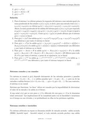 34                                                                    2.3 Sistemas en tiempo discreto

     3. y(n) = x2 (n)
     4. y(n) = Ax(n) + B
     5. y(n) = ex(n)
Soluci´n:
      o
     1. Para el sistema 1 se obtiene primero la respuesta del sistema a una entrada igual a la
        suma ponderada de dos se˜ales x1 (n) y x2 (n), es decir, para una entrada total x(n) =
                                        n
        a1 x1 (n) + a2 x2 (n) y se obtiene yT (n) = n(a1 x1 (n) + a2 x2 (n)) = a1 nx1 (n) + a2 nx2 (n).
        Ahora, la suma ponderada de las salidas del sistema para x1 (n) y x2 (n) por separado
        es yS (n) = a1 y1 (n) + a2 y2 (n), con y1 (n) = nx1 (n) y y2 (n) = nx2 (n), lo que es igual a
        yS (n) = a1 nx1 (n) + a2 nx2 (n). Como yT (n) = yS (n) se puede aﬁrmar que el sistema
        y(n) = nx(n) es lineal.
     2. Para y(n) = x(n2 ) las salidas yT (n) = a1 x1 (n2 )+a2 x2 (n2 ) y yS = a1 x1 (n2 )+a2 x2 (n2 )
        son id´nticas y por tanto el sistema es lineal.
                 e
     3. Para y(n) = x2 (n) la salida yT (n) = (a1 x1 (n) + a2 x2 (n))2 = a2 x2 (n) + a2 x2 (n) +
                                                                                   1 1        2 2
                                                    2 2        2 2
        2a1 a2 x1 (n)x2 (n) y la salida yS (n) = a1 x1 (n) + a2 x2 (n) evidentemente son diferentes
        y por tanto el sistema no es lineal.
     4. Para y(n) = Ax(n) + B la salida yT (n) = A(a1 x1 (n) + a2 x2 (n)) + B y la salida
        yS (n) = Aa1 x1 (n) + B + Ax2 (n) + B = Aa1 x1 (n) + Ax2 (n) + 2B diﬁeren para todo
        B = 0 y por tanto el sistema, a pesar de su apariencia, no es lineal.
     5. Para y(n) = ex(n) la salida yT = ea1 x1 (n)+a2 x2 (n) = ea1 x1 (n) ea2 x2 (n) y la salida yS =
        ea1 x1 (n) + ea2 x2 (n) son diferentes y por tanto el sistema tampoco es lineal.
                                                                                                    2.9




Sistemas causales y no causales

Un sistema es causal si y(n) depende unicamente de las entradas presentes y pasadas
                                            ´
(x(n), x(n − 1), x(n − 2), . . .), y salidas pasadas (y(n − 1), y(n − 2), . . .), pero no de las
entradas o salidas futuras (x(n+1), x(n+2), . . .; y(n+1), y(n+2), . . .). En caso contrario,
el sistema es no causal.
Sistemas que funcionan “en l´  ınea” deben ser causales por la imposibilidad de determinar
el valor de la entrada o la salida en el futuro.
A una se˜al x(n) que es cero para n ≥ 0 y diferente de cero para n < 0 se le denomina
          n
se˜al anticausal . Las implicaciones de la causalidad junto con la linealidad e invarianza
  n
en el tiempo no son triviales, y se profundizar´ en ellas en los pr´ximos cap´
                                               a                   o         ıtulos.



Sistemas estables e inestables

Un sistema arbitrario en reposo se denomina estable de entrada acotada - salida acotada
(BIBO: bounded input – bounded output) si toda entrada acotada produce una salida

                                          c 2005-2011 — P. Alvarado
 