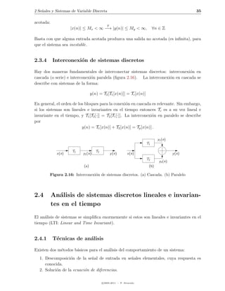 2 Se˜ales y Sistemas de Variable Discreta
    n                                                                                          35

acotada:
                                             T
                    |x(n)| ≤ Mx < ∞ −→ |y(n)| ≤ My < ∞,                    ∀n ∈ Z

Basta con que alguna entrada acotada produzca una salida no acotada (es inﬁnita), para
que el sistema sea inestable.


2.3.4      Interconexi´n de sistemas discretos
                      o

Hay dos maneras fundamentales de interconectar sistemas discretos: interconexi´n en
                                                                                 o
cascada (o serie) e interconexi´n paralela (ﬁgura 2.16). La interconexi´n en cascada se
                               o                                       o
describe con sistemas de la forma:

                                  y(n) = T2 [T1 [x(n)]] = Tc [x(n)]

En general, el orden de los bloques para la conexi´n en cascada es relevante. Sin embargo,
                                                      o
si los sistemas son lineales e invariantes en el tiempo entonces Tc es a su vez lineal e
invariante en el tiempo, y T1 [T2 [·]] = T2 [T1 [·]]. La interconexi´n en paralelo se describe
                                                                    o
por
                          y(n) = T1 [x(n)] + T2 [x(n)] = Tp [x(n)] .

                                                                             y1 (n)
                                                                      T1

                     T1              T2
             x(n)          y1 (n)                y (n)       x(n)                      y (n)
                                                                      T2
                                                                              y2 (n)
                            (a)                                        (b)

        Figura 2.16: Interconexi´n de sistemas discretos. (a) Cascada. (b) Paralelo
                                o




2.4        An´lisis de sistemas discretos lineales e invarian-
              a
           tes en el tiempo
El an´lisis de sistemas se simpliﬁca enormemente si estos son lineales e invariantes en el
     a
tiempo (LTI: Linear and Time Invariant).


2.4.1      T´cnicas de an´lisis
            e            a

Existen dos m´todos b´sicos para el an´lisis del comportamiento de un sistema:
             e       a                a
  1. Descomposici´n de la se˜al de entrada en se˜ales elementales, cuya respuesta es
                  o           n                 n
     conocida.
  2. Soluci´n de la ecuaci´n de diferencias.
           o              o

                                          c 2005-2011 — P. Alvarado
 
