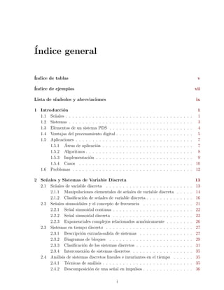 ´
Indice general

´
Indice de tablas                                                                                                                           v

´
Indice de ejemplos                                                                                                                        vii

Lista de s´
          ımbolos y abreviaciones                                                                                                         ix

1 Introducci´n
             o                                                                                                                             1
  1.1 Se˜ales . . . . . . . . . . . . . . .
         n                                    .   .   .   .   .   .   .   .   .   .   .   .   .   .   .   .   .   .   .   .   .   .   .    1
  1.2 Sistemas . . . . . . . . . . . . . .    .   .   .   .   .   .   .   .   .   .   .   .   .   .   .   .   .   .   .   .   .   .   .    3
  1.3 Elementos de un sistema PDS . .         .   .   .   .   .   .   .   .   .   .   .   .   .   .   .   .   .   .   .   .   .   .   .    4
  1.4 Ventajas del procesamiento digital      .   .   .   .   .   .   .   .   .   .   .   .   .   .   .   .   .   .   .   .   .   .   .    5
  1.5 Aplicaciones . . . . . . . . . . . .    .   .   .   .   .   .   .   .   .   .   .   .   .   .   .   .   .   .   .   .   .   .   .    7
              ´
       1.5.1 Areas de aplicaci´n . . . .
                                o             .   .   .   .   .   .   .   .   .   .   .   .   .   .   .   .   .   .   .   .   .   .   .    7
       1.5.2 Algoritmos . . . . . . . . .     .   .   .   .   .   .   .   .   .   .   .   .   .   .   .   .   .   .   .   .   .   .   .    8
       1.5.3 Implementaci´n . . . . . .
                            o                 .   .   .   .   .   .   .   .   .   .   .   .   .   .   .   .   .   .   .   .   .   .   .    9
       1.5.4 Casos . . . . . . . . . . .      .   .   .   .   .   .   .   .   .   .   .   .   .   .   .   .   .   .   .   .   .   .   .   10
  1.6 Problemas . . . . . . . . . . . . .     .   .   .   .   .   .   .   .   .   .   .   .   .   .   .   .   .   .   .   .   .   .   .   12

2 Se˜ ales y Sistemas de Variable Discreta
     n                                                                                                                                    13
  2.1 Se˜ales de variable discreta . . . . . . . . . . . . . . . . . . . . .
         n                                                                                                            .   .   .   .   .   13
       2.1.1 Manipulaciones elementales de se˜ales de variable discreta
                                                 n                                                                    .   .   .   .   .   14
       2.1.2 Clasiﬁcaci´n de se˜ales de variable discreta . . . . . . . . .
                        o        n                                                                                    .   .   .   .   .   16
  2.2 Se˜ales sinusoidales y el concepto de frecuencia . . . . . . . . . .
         n                                                                                                            .   .   .   .   .   21
       2.2.1 Se˜al sinusoidal continua . . . . . . . . . . . . . . . . . . .
                 n                                                                                                    .   .   .   .   .   22
       2.2.2 Se˜al sinusoidal discreta . . . . . . . . . . . . . . . . . . .
                 n                                                                                                    .   .   .   .   .   22
       2.2.3 Exponenciales complejos relacionados arm´nicamente . . .
                                                          o                                                           .   .   .   .   .   26
  2.3 Sistemas en tiempo discreto . . . . . . . . . . . . . . . . . . . . .                                           .   .   .   .   .   27
       2.3.1 Descripci´n entrada-salida de sistemas . . . . . . . . . . .
                       o                                                                                              .   .   .   .   .   27
       2.3.2 Diagramas de bloques . . . . . . . . . . . . . . . . . . . .                                             .   .   .   .   .   29
       2.3.3 Clasiﬁcaci´n de los sistemas discretos . . . . . . . . . . . .
                        o                                                                                             .   .   .   .   .   31
       2.3.4 Interconexi´n de sistemas discretos . . . . . . . . . . . . .
                         o                                                                                            .   .   .   .   .   35
  2.4 An´lisis de sistemas discretos lineales e invariantes en el tiempo .
          a                                                                                                           .   .   .   .   .   35
       2.4.1 T´cnicas de an´lisis . . . . . . . . . . . . . . . . . . . . . .
                e            a                                                                                        .   .   .   .   .   35
       2.4.2 Descomposici´n de una se˜al en impulsos . . . . . . . . . .
                           o             n                                                                            .   .   .   .   .   36

                                              i
 