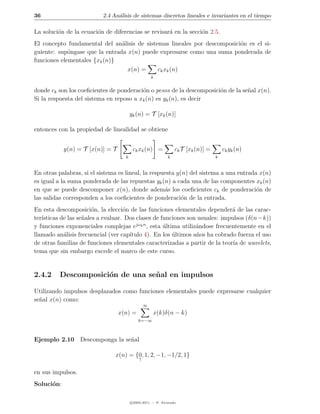 36                        2.4 An´lisis de sistemas discretos lineales e invariantes en el tiempo
                                a

La soluci´n de la ecuaci´n de diferencias se revisar´ en la secci´n 2.5.
         o              o                           a            o
El concepto fundamental del an´lisis de sistemas lineales por descomposici´n es el si-
                                a                                         o
guiente: sup´ngase que la entrada x(n) puede expresarse como una suma ponderada de
             o
funciones elementales {xk (n)}
                                  x(n) =     ck xk (n)
                                                    k


donde ck son los coeﬁcientes de ponderaci´n o pesos de la descomposici´n de la se˜al x(n).
                                         o                            o          n
Si la respuesta del sistema en reposo a xk (n) es yk (n), es decir

                                        yk (n) = T [xk (n)]

entonces con la propiedad de linealidad se obtiene


            y(n) = T [x(n)] = T          ck xk (n) =            ck T [xk (n)] =       ck yk (n)
                                    k                       k                     k


En otras palabras, si el sistema es lineal, la respuesta y(n) del sistema a una entrada x(n)
es igual a la suma ponderada de las repuestas yk (n) a cada una de las componentes xk (n)
en que se puede descomponer x(n), donde adem´s los coeﬁcientes ck de ponderaci´n de
                                                    a                                  o
las salidas corresponden a los coeﬁcientes de ponderaci´n de la entrada.
                                                           o
En esta descomposici´n, la elecci´n de las funciones elementales depender´ de las carac-
                        o           o                                        a
ter´
   ısticas de las se˜ales a evaluar. Dos clases de funciones son usuales: impulsos (δ(n−k))
                    n
y funciones exponenciales complejas ejωk n , esta ultima utiliz´ndose frecuentemente en el
                                                    ´           a
llamado an´lisis frecuencial (ver cap´
            a                         ıtulo 4). En los ultimos a˜os ha cobrado fuerza el uso
                                                       ´        n
de otras familias de funciones elementales caracterizadas a partir de la teor´ de wavelets,
                                                                              ıa
tema que sin embargo excede el marco de este curso.


2.4.2     Descomposici´n de una se˜ al en impulsos
                      o           n

Utilizando impulsos desplazados como funciones elementales puede expresarse cualquier
se˜al x(n) como:
  n
                                                ∞
                                  x(n) =            x(k)δ(n − k)
                                            k=−∞



Ejemplo 2.10 Descomponga la se˜al
                              n

                               x(n) = {0, 1, 2, −1, −1/2, 1}
                                            ↑


en sus impulsos.
Soluci´n:
      o

                                        c 2005-2011 — P. Alvarado
 