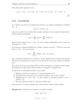 2 Se˜ales y Sistemas de Variable Discreta
    n                                                                                               37

Esta se˜al puede expresarse como
       n
                                                                     1
        x(n) = 1 · δ(n − 1) + 2 · δ(n − 2) − 1 · δ(n − 3) −            · δ(n − 4) + 1 · δ(n − 5)
                                                                     2
                                                                                                   2.10




2.4.3     Convoluci´n
                   o

Si se denota con h (n, k) la respuesta del sistema a un impulso desplazado k unidades
δ(n − k)
                                 h (n, k) = T [δ(n − k)]
entonces la salida de un sistema lineal puede calcularse con las repuestas elementales a
dichos impulsos desplazados:

                           y(n) =         ck yk (n) =          x(k)h (n, k)
                                     k                     k

donde se han utilizado xk (n) = δ(n − k) como entradas elementales y por lo tanto los
coeﬁcientes ck = x(k).
Si el sistema es adem´s invariante en el tiempo, entonces con h(n) = T [δ(n)] se tiene que
                     a
h (n, k) = h(n − k) y por lo tanto
                                    ∞
                          y(n) =          x(k)h(n − k) = x(n) ∗ h(n)
                                   k=−∞

que se denomina sumatoria de convoluci´n. Se dice entonces que la respuesta del sistema
                                        o
LTI y(n) a una entrada x(n) es igual a la convoluci´n de x(n) con la respuesta al impulso
                                                   o
h(n).
Esto quiere decir que en un sistema LTI en reposo su respuesta a cualquier entrada puede
determinarse con solo conocer dicha entrada y la respuesta al impulso h(n).
El c´lculo de la convoluci´n involucra cuatro pasos:
    a                     o
  1. Reﬂexi´n de h(k) con respecto a k = 0 para producir h(−k).
           o
  2. Desplazamiento del origen de h(−k) hacia el punto n que se desea calcular.
  3. Multiplicaci´n de x(k) y h(n − k) para obtener la secuencia producto vn (k) =
                 o
     x(k)h(n − k).
  4. Suma de todos los valores de vn (k) para obtener y(n).
Los pasos del 2 al 4 deben realizarse para todo instante n que se dese´ calcular.
                                                                      e


Ejemplo 2.11 Determine la respuesta a la se˜al de entrada
                                           n

                                         x(n) = {1, 2, 3, 1}
                                                     ↑


                                         c 2005-2011 — P. Alvarado
 
