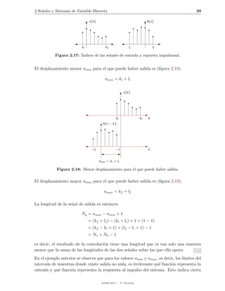2 Se˜ales y Sistemas de Variable Discreta
    n                                                                                      39

                               x(n)                                      h(n)




                          ki              kf                li               lf

           Figura 2.17: ´
                        Indices de las se˜ales de entrada y repuesta impulsional.
                                         n


El desplazamiento menor nmin para el que puede haber salida es (ﬁgura 2.18):

                                          nmin = ki + li


                                                        x(k)




                                                ki                  kf   k
                                        h(n − k)




                                −lf               −li                    k


                                      nmin = ki + li

            Figura 2.18: Menor desplazamiento para el que puede haber salida.

El desplazamiento mayor nmax para el que puede haber salida es (ﬁgura 2.19):

                                         nmax = kf + lf

La longitud de la se˜al de salida es entonces
                    n

                          Ny = nmax − nmin + 1
                               = (kf + lf ) − (ki + li ) + 1 + (1 − 1)
                               = (kf − ki + 1) + (lf − li + 1) − 1
                               = Nx + Nh − 1

es decir, el resultado de la convoluci´n tiene una longitud que es tan solo una muestra
                                      o
menor que la suma de las longitudes de las dos se˜ales sobre las que ella opera.
                                                  n                                 2.12


En el ejemplo anterior se observa que para los valores nmin y nmax , es decir, los l´
                                                                                    ımites del
intervalo de muestras donde existe salida no nula, es irrelevante qu´ funci´n representa la
                                                                     e      o
entrada y qu´ funci´n representa la respuesta al impulso del sistema. Esto indica cierta
             e      o

                                        c 2005-2011 — P. Alvarado
 