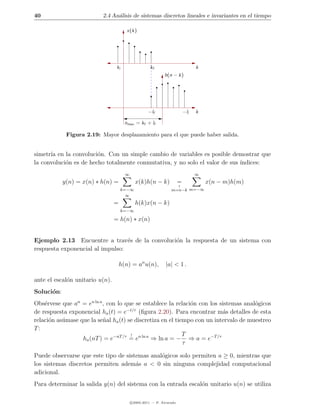 40                        2.4 An´lisis de sistemas discretos lineales e invariantes en el tiempo
                                a

                                         x(k)




                                  ki                  kf                          k
                                                              h(n − k)




                                                     −lf                    −li   k

                                        nmax = kf + lf

             Figura 2.19: Mayor desplazamiento para el que puede haber salida.


simetr´ en la convoluci´n. Con un simple cambio de variables es posible demostrar que
      ıa                o
la convoluci´n es de hecho totalmente conmutativa, y no solo el valor de sus ´
            o                                                                ındices:
                                        ∞                                         ∞
            y(n) = x(n) ∗ h(n) =              x(k)h(n − k)              =             x(n − m)h(m)
                                                                        ↑
                                       k=−∞                       m=n−k m=−∞
                                         ∞
                                 =            h(k)x(n − k)
                                       k=−∞

                                 = h(n) ∗ x(n)


Ejemplo 2.13 Encuentre a trav´s de la convoluci´n la respuesta de un sistema con
                                  e            o
respuesta exponencial al impulso:

                                     h(n) = an u(n),           |a| < 1 .

ante el escal´n unitario u(n).
             o
Soluci´n:
      o
Obs´rvese que an = en ln a , con lo que se establece la relaci´n con los sistemas anal´gicos
    e                                                         o                       o
de respuesta exponencial ha (t) = e−t/τ (ﬁgura 2.20). Para encontrar m´s detalles de esta
                                                                           a
relaci´n as´mase que la se˜al ha (t) se discretiza en el tiempo con un intervalo de muestreo
      o    u               n
T:
                                      !                     T
                  ha (nT ) = e−nT /τ = en ln a ⇒ ln a = − ⇒ a = e−T /τ
                                                            τ

Puede observarse que este tipo de sistemas anal´gicos solo permiten a ≥ 0, mientras que
                                               o
los sistemas discretos permiten adem´s a < 0 sin ninguna complejidad computacional
                                      a
adicional.
Para determinar la salida y(n) del sistema con la entrada escal´n unitario u(n) se utiliza
                                                               o

                                            c 2005-2011 — P. Alvarado
 
