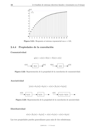 42                                 2.4 An´lisis de sistemas discretos lineales e invariantes en el tiempo
                                         a

                          x(n)
                         10
                                   1
                                  1−a
                         9

                         8

                         7

                         6

                         5

                         4

                         3

                         2

                         1

                         0                                                                                   n
                              0   2     4   6    8   10    12    14   16    18    20    22   24   26   28   30


                  Figura 2.21: Respuesta al sistema exponencial con a = 0,9.


2.4.4    Propiedades de la convoluci´n
                                    o

Conmutatividad

                                        y(n) = x(n) ∗ h(n) = h(n) ∗ x(n)


                  x(n)                                   y (n)             h(n)                                  y (n)
                                        h(n)                                                 x(n)


     Figura 2.22: Representaci´n de la propiedad de la convoluci´n de conmutatividad.
                              o                                 o




Asociatividad

                          [x(n) ∗ h1 (n)] ∗ h2 (n) = x(n) ∗ [h1 (n) ∗ h2 (n)]


           x(n)                                                                  x(n)
                     h1 (n)                     h2 (n)                                        h1 (n) ∗ h2 (n)


      Figura 2.23: Representaci´n de la propiedad de la convoluci´n de asociatividad.
                               o                                 o




Distributividad

                    x(n) ∗ [h1 (n) + h2 (n)] = x(n) ∗ h1 (n) + x(n) ∗ h2 (n)

Las tres propiedades pueden generalizarse para m´s de dos subsistemas.
                                                a

                                                     c 2005-2011 — P. Alvarado
 