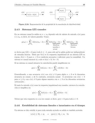 2 Se˜ales y Sistemas de Variable Discreta
    n                                                                                                      43


                                                                           h1 (n)
         x(n)                            y (n)         x(n)                                        y (n)
                 h1 (n) + h2 (n)

                                                                           h2 (n)


     Figura 2.24: Representaci´n de la propiedad de la convoluci´n de distributividad.
                              o                                 o


2.4.5     Sistemas LTI causales

En un sistema causal la salida en n = n0 depende solo de valores de entrada x(n) para
n ≤ n0 , es decir, de valores pasados. Como
                     ∞                            ∞                                 −1
         y(n0 ) =          h(k)x(n0 − k) =             h(k)x(n0 − k) +                   h(k)x(n0 − k)
                    k=−∞                         k=0                          k=−∞
                                                              Muestras                       Muestras
                                                              pasadas y                      futuras
                                                              actual
se deriva que h(k) = 0 para todo k ≤ −1, pues solo as´ la salida podr´ ser independiente
                                                       ı             a
de entradas futuras. Dado que h(n) es la respuesta impulsional de un sistema LTI en
reposo, h(n) = 0 para n < 0 es condici´n necesaria y suﬁciente para la causalidad. Un
                                         o
sistema es causal entonces si y solo si h(n) = 0, ∀n < 0.
Si un sistema es causal entonces la convoluci´n puede simpliﬁcarse en
                                             o
                                   ∞                             n
                         y(n) =          h(k)x(n − k) =                 x(k)h(n − k)
                                   k=0                        k=−∞


Generalizando, a una secuencia x(n) con x(n) = 0 para alg´n n < 0 se le denomina
                                                           u
secuencia no causal, y de lo contrario, secuencia causal. A secuencias con x(n) = 0
para n ≥ 0 y con x(n) = 0 para alguna muestra con n < 0 se les denomina secuencias
anticausales.
Si tanto la entrada x(n) como la respuesta impulsional son causales, entonces la convolu-
ci´n se simpliﬁca en:
  o
                                    n                            n
                         y(n) =          h(k)x(n − k) =                 x(k)h(n − k)
                                   k=0                          k=0


N´tese que esta respuesta es a su vez causal, es decir, y(n) = 0 para todo n < 0.
 o


2.4.6     Estabilidad de sistemas lineales e invariantes en el tiempo

Un sistema se dice estable si para toda entrada acotada su salida es tambi´n acotada:
                                                                          e

                      |x(n)| ≤ Mx < ∞             →       |y(n)| ≤ My < ∞ ∀n

                                            c 2005-2011 — P. Alvarado
 