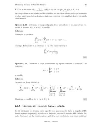 2 Se˜ales y Sistemas de Variable Discreta
    n                                                                                                             45

                                         ∞
Si N → ∞ entonces limN →∞                k=N    |h(k)| = 0 y de ah´ que lim y(n0 + N ) = 0.
                                                                  ı
                                                                                      N →∞

Esto implica que en un sistema estable cualquier excitaci´n de duraci´n ﬁnita a la entrada
                                                          o           o
produce una respuesta transitoria, es decir, una respuesta cuya amplitud decrece y se anula
con el tiempo.


Ejemplo 2.14 Determine el rango del par´metro a para el que el sistema LTI de res-
                                            a
                          n
puesta al impulso h(n) = a u(n) es estable.
Soluci´n:
      o
El sistema es estable si
                                ∞               ∞
                                      |ak | =           |a|k = 1 + |a| + |a|2 + . . .
                                k=0             k=0

converge. Esto ocurre si y solo si |a| < 1 y esta suma converge a
                                                 ∞
                                                                     1
                                                        |ak | =
                                                k=0
                                                                  1 − |a|

                                                                                                                 2.14




Ejemplo 2.15 Determine el rango de valores de a y b para los cuales el sistema LTI de
respuesta
                                       an n ≥ 0
                             h(n) =
                                       bn n < 0
es estable.
Soluci´n:
      o
La condici´n de estabilidad es
          o
        ∞                 −1              ∞                  ∞         n         ∞
                                    n               n              1                              |b|     1
              |h(n)| =          |b| +           |a| =                      +          |a|n =          +
     n=−∞                n=−∞            n=0                n=1
                                                                   b            n=0
                                                                                               |b| − 1 1 − |a|
                                                           Converge            Converge
                                                           si |b| > 1          si |a| < 1

El sistema es estable si |a| < 1 y si |b| > 1.                                                                   2.15




2.4.7       Sistemas de respuesta ﬁnita e inﬁnita

Es util distinguir los sistemas entre aquellos con una respuesta ﬁnita al impulso (FIR:
   ´
Finite Impulse Response) y aquellos con respuesta inﬁnita al impulso (IIR: Inﬁnite Im-
pulse Response) por las consideraciones pr´cticas que los distintos conceptos conllevan:
                                            a

                                                c 2005-2011 — P. Alvarado
 