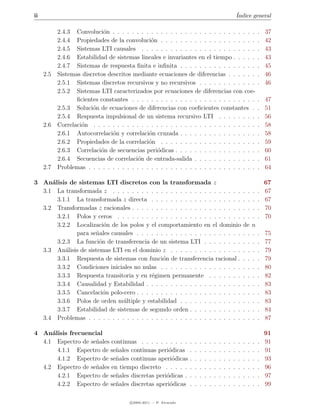 ii                                                                                                          ´
                                                                                                            Indice general

           2.4.3 Convoluci´n . . . . . . . . . . . . . . . . . . . . . . . . . . . . . .
                            o                                                                                               .   37
           2.4.4 Propiedades de la convoluci´n . . . . . . . . . . . . . . . . . . . .
                                               o                                                                            .   42
           2.4.5 Sistemas LTI causales . . . . . . . . . . . . . . . . . . . . . . . .                                      .   43
           2.4.6 Estabilidad de sistemas lineales e invariantes en el tiempo . . . . .                                      .   43
           2.4.7 Sistemas de respuesta ﬁnita e inﬁnita . . . . . . . . . . . . . . . .                                      .   45
     2.5   Sistemas discretos descritos mediante ecuaciones de diferencias . . . . . .                                      .   46
           2.5.1 Sistemas discretos recursivos y no recursivos . . . . . . . . . . . .                                      .   46
           2.5.2 Sistemas LTI caracterizados por ecuaciones de diferencias con coe-
                  ﬁcientes constantes . . . . . . . . . . . . . . . . . . . . . . . . . .                                   .   47
           2.5.3 Soluci´n de ecuaciones de diferencias con coeﬁcientes constantes .
                        o                                                                                                   .   51
           2.5.4 Respuesta impulsional de un sistema recursivo LTI . . . . . . . .                                          .   56
     2.6   Correlaci´n . . . . . . . . . . . . . . . . . . . . . . . . . . . . . . . . . .
                    o                                                                                                       .   58
           2.6.1 Autocorrelaci´n y correlaci´n cruzada . . . . . . . . . . . . . . . .
                                o             o                                                                             .   58
           2.6.2 Propiedades de la correlaci´n . . . . . . . . . . . . . . . . . . . .
                                              o                                                                             .   59
           2.6.3 Correlaci´n de secuencias peri´dicas . . . . . . . . . . . . . . . . .
                           o                      o                                                                         .   60
           2.6.4 Secuencias de correlaci´n de entrada-salida . . . . . . . . . . . . .
                                         o                                                                                  .   61
     2.7   Problemas . . . . . . . . . . . . . . . . . . . . . . . . . . . . . . . . . . .                                  .   64

3 An´lisis de sistemas LTI discretos con la transformada z
     a                                                                                                                          67
  3.1 La transformada z . . . . . . . . . . . . . . . . . . . . . . . . . . .                                   . .     .   .   67
       3.1.1 La transformada z directa . . . . . . . . . . . . . . . . . . .                                    . .     .   .   67
  3.2 Transformadas z racionales . . . . . . . . . . . . . . . . . . . . . . .                                  . .     .   .   70
       3.2.1 Polos y ceros . . . . . . . . . . . . . . . . . . . . . . . . . .                                  . .     .   .   70
       3.2.2 Localizaci´n de los polos y el comportamiento en el dominio
                         o                                                                                      de      n
             para se˜ales causales . . . . . . . . . . . . . . . . . . . . . .
                     n                                                                                          . .     .   .   75
       3.2.3 La funci´n de transferencia de un sistema LTI . . . . . . . .
                       o                                                                                        . .     .   .   77
  3.3 An´lisis de sistemas LTI en el dominio z . . . . . . . . . . . . . . .
          a                                                                                                     . .     .   .   79
       3.3.1 Respuesta de sistemas con funci´n de transferencia racional .
                                               o                                                                . .     .   .   79
       3.3.2 Condiciones iniciales no nulas . . . . . . . . . . . . . . . . .                                   . .     .   .   80
       3.3.3 Respuesta transitoria y en r´gimen permanente . . . . . . .
                                          e                                                                     . .     .   .   82
       3.3.4 Causalidad y Estabilidad . . . . . . . . . . . . . . . . . . . .                                   . .     .   .   83
       3.3.5 Cancelaci´n polo-cero . . . . . . . . . . . . . . . . . . . . . .
                         o                                                                                      . .     .   .   83
       3.3.6 Polos de orden m´ltiple y estabilidad . . . . . . . . . . . . .
                               u                                                                                . .     .   .   83
       3.3.7 Estabilidad de sistemas de segundo orden . . . . . . . . . . .                                     . .     .   .   84
  3.4 Problemas . . . . . . . . . . . . . . . . . . . . . . . . . . . . . . . .                                 . .     .   .   87

4 An´lisis frecuencial
     a                                                                                                                          91
  4.1 Espectro de se˜ales continuas . . . . . . . . . .
                    n                                               .   .   .   .   .   .   .   .   .   .   .   .   .   .   .   91
       4.1.1 Espectro de se˜ales continuas peri´dicas
                            n                   o                   .   .   .   .   .   .   .   .   .   .   .   .   .   .   .   91
       4.1.2 Espectro de se˜ales continuas aperi´dicas
                            n                     o                 .   .   .   .   .   .   .   .   .   .   .   .   .   .   .   93
  4.2 Espectro de se˜ales en tiempo discreto . . . . .
                    n                                               .   .   .   .   .   .   .   .   .   .   .   .   .   .   .   96
       4.2.1 Espectro de se˜ales discretas peri´dicas .
                            n                  o                    .   .   .   .   .   .   .   .   .   .   .   .   .   .   .   97
       4.2.2 Espectro de se˜ales discretas aperi´dicas
                            n                    o                  .   .   .   .   .   .   .   .   .   .   .   .   .   .   .   99

                                        c 2005-2011 — P. Alvarado
 