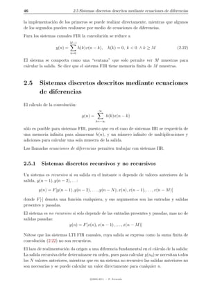 46                           2.5 Sistemas discretos descritos mediante ecuaciones de diferencias

la implementaci´n de los primeros se puede realizar directamente, mientras que algunos
                o
de los segundos pueden realizarse por medio de ecuaciones de diferencias.
Para los sistemas causales FIR la convoluci´n se reduce a
                                           o
                           M −1
                  y(n) =          h(k)x(n − k),      h(k) = 0, k < 0 ∧ k ≥ M                  (2.22)
                           k=0

El sistema se comporta como una “ventana” que solo permite ver M muestras para
calcular la salida. Se dice que el sistema FIR tiene memoria ﬁnita de M muestras.



2.5     Sistemas discretos descritos mediante ecuaciones
        de diferencias
El c´lculo de la convoluci´n:
    a                     o
                                              ∞
                                    y(n) =          h(k)x(n − k)
                                             k=−∞

s´lo es posible para sistemas FIR, puesto que en el caso de sistemas IIR se requerir´ de
 o                                                                                  ıa
una memoria inﬁnita para almacenar h(n), y un n´mero inﬁnito de multiplicaciones y
                                                    u
adiciones para calcular una sola muestra de la salida.
Las llamadas ecuaciones de diferencias permiten trabajar con sistemas IIR.


2.5.1     Sistemas discretos recursivos y no recursivos

Un sistema es recursivo si su salida en el instante n depende de valores anteriores de la
salida, y(n − 1), y(n − 2), . . .:

        y(n) = F [y(n − 1), y(n − 2), . . . , y(n − N ), x(n), x(n − 1), . . . , x(n − M )]

donde F [·] denota una funci´n cualquiera, y sus argumentos son las entradas y salidas
                            o
presentes y pasadas.
El sistema es no recursivo si solo depende de las entradas presentes y pasadas, mas no de
salidas pasadas:
                         y(n) = F [x(n), x(n − 1), . . . , x(n − M )]

N´tese que los sistemas LTI FIR causales, cuya salida se expresa como la suma ﬁnita de
  o
convoluci´n (2.22) no son recursivos.
         o
El lazo de realimentaci´n da origen a una diferencia fundamental en el c´lculo de la salida:
                       o                                                 a
La salida recursiva debe determinarse en orden, pues para calcular y(n0 ) se necesitan todos
los N valores anteriores, mientras que en un sistema no recursivo las salidas anteriores no
son necesarias y se puede calcular un valor directamente para cualquier n.

                                        c 2005-2011 — P. Alvarado
 