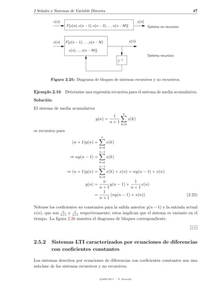 2 Se˜ales y Sistemas de Variable Discreta
    n                                                                                                         47

            x(n)                                                            y (n)
                    F [x(n), x(n − 1), x(n − 2), ... , x(n − M)]                    Sistema no recursivo



            x(n)    F [y (n − 1), ... , y (n − N)                   y (n)

                      x(n), ..., x(n − M)]
                                                                                    Sistema recursivo
                                                           z −1




         Figura 2.25: Diagrama de bloques de sistemas recursivos y no recursivos.


Ejemplo 2.16 Determine una expresi´n recursiva para el sistema de media acumulativa.
                                  o
Soluci´n:
      o
El sistema de media acumulativa
                                                               n
                                                      1
                                           y(n) =                   x(k)
                                                     n+1      k=0

es recursivo pues
                                               n
                         (n + 1)y(n) =              x(k)
                                              k=0
                                              n−1
                       ⇒ ny(n − 1) =                x(k)
                                              k=0
                                              n−1
                    ⇒ (n + 1)y(n) =                 x(k) + x(n) = ny(n − 1) + x(n)
                                              k=0
                                             n              1
                                   y(n) =       y(n − 1) +      x(n)
                                            n+1            n+1
                                             1
                                          =     (ny(n − 1) + x(n))                                         (2.23)
                                            n+1

N´tense los coeﬁcientes no constantes para la salida anterior y(n − 1) y la entrada actual
  o
               n      1
x(n), que son n+1 y n+1 respectivamente; estos implican que el sistema es variante en el
tiempo. La ﬁgura 2.26 muestra el diagrama de bloques correspondiente.
                                                                                                             2.16




2.5.2     Sistemas LTI caracterizados por ecuaciones de diferencias
          con coeﬁcientes constantes

Los sistemas descritos por ecuaciones de diferencias con coeﬁcientes constantes son una
subclase de los sistemas recursivos y no recursivos.

                                              c 2005-2011 — P. Alvarado
 