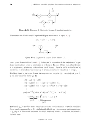 48                           2.5 Sistemas discretos descritos mediante ecuaciones de diferencias

                                                               1
                                                              n+1

                              x(n)                                  y (n)




                                                            z −1

                                                    n

           Figura 2.26: Diagrama de bloques del sistema de media acumulativa.


Consid´rese un sistema causal representado por (ver adem´s la ﬁgura 2.27)
      e                                                 a

                                     y(n) = ay(n − 1) + x(n)


                              x(n)                                  y (n)



                                         a           z −1


                   Figura 2.27: Diagrama de bloques de un sistema LTI.

que a pesar de su similitud con (2.23), diﬁere por la naturaleza de los coeﬁcientes, lo que
tiene implicaciones sobre la invarianza en el tiempo. En este ultimo caso, el coeﬁciente
                                                                ´
a es constante y el sistema es invariante en el tiempo. Para la media acumulativa, el
coeﬁciente es dependiente del tiempo y el sistema es entonces variante en el tiempo.
Eval´ese ahora la respuesta de este sistema ante una entrada x(n) con x(n) = 0, n < 0,
    u
y con una condici´n inicial y(−1):
                 o

                  y(0) = ay(−1) + x(0)
                  y(1) = ay(0) + x(1) = a2 y(−1) + ax(0) + x(1)
                  y(2) = ay(1) + x(2) = a3 y(−1) + a2 x(0) + ax(1) + x(2)
                     .
                     .
                     .
                  y(n) = an+1 y(−1) + an x(0) + an−1 x(1) + . . . + a0 x(n)
                                             n
                            n+1
                       =a         y(−1) +         ak x(n − k), n ≥ 0
                                            k=0
                          yzi (n)
                                                 yzs (n)


El t´rmino yzi (n) depende de las condiciones iniciales y se obtendr´ si la entrada fuese cero
    e                                                               ıa
(zero input), como producto del estado inicial del sistema y de sus caracter´  ısticas propias.
A yzi (n) se le denomina respuesta natural o libre del sistema, o tambi´n, respuesta a
                                                                              e
entrada nula.

                                        c 2005-2011 — P. Alvarado
 