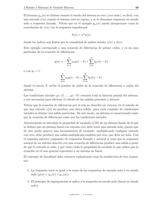 2 Se˜ales y Sistemas de Variable Discreta
    n                                                                                      49

El t´rmino yzs (n) se obtiene cuando el estado del sistema es cero (zero state), es decir, con
    e
una entrada x(n) cuando el sistema est´ en reposo, y se le denomina respuesta en estado
                                         a
nulo o respuesta forzada. N´tese que en el ejemplo yzs (n) puede interpretarse como la
                               o
convoluci´n de x(n) con la respuesta impulsional:
         o

                                           h(n) = an u(n)

donde los ´
          ındices son ﬁnitos por la causalidad de ambas se˜ales x(n) y h(n).
                                                          n
Este ejemplo corresponde a una ecuaci´n de diferencias de primer orden, y es un caso
                                          o
particular de la ecuaci´n de diferencias:
                       o
                                      N                         M
                         y(n) = −          ak y(n − k) +              bk x(n − k)
                                     k=1                       k=0

o con a0 = 1:
                               N                         M
                                    ak y(n − k) =             bk x(n − k)
                              k=0                       k=0

donde el entero N recibe el nombre de orden de la ecuaci´n de diferencias u orden del
                                                        o
sistema.
Las condiciones iniciales y(−1), . . . , y(−N ) resumen toda la historia pasada del sistema,
y son necesarias para efectuar el c´lculo de las salidas presentes y futuras.
                                     a
N´tese que la ecuaci´n de diferencias por s´ sola no describe un sistema, en el sentido de
  o                   o                      ı
que una entrada x(n) no produce una unica salida: para cada conjunto de condiciones
                                           ´
iniciales se obtiene una salida particular. De este modo, un sistema es caracterizado tanto
por la ecuaci´n de diferencias como por las condiciones iniciales.
              o
Anteriormente se introdujo la propiedad de escalado (2.20) de un sistema lineal, de la que
se deduce que un sistema lineal con entrada cero debe tener una entrada nula, puesto que
de otro modo aparece una inconsistencia de escalado: multiplicando cualquier entrada
con cero, debe producir una salida multiplicada tambi´n por cero, que debe ser nula. Con
                                                       e
el esquema anterior compuesto de respuestas forzada y natural se nota que la respuesta
natural de un sistema descrito con una ecuaci´n de diferencias produce una salida a pesar
                                              o
de que la entrada es nula, y por tanto viola la propiedad de escalado lo que indica que la
ecuaci´n en el caso general representa a un sistema no lineal.
      o
El concepto de linealidad debe entonces replantearse como la satisfacci´n de tres requisi-
                                                                       o
tos:


  1. La respuesta total es igual a la suma de las respuestas de entrada nula y en estado
     nulo (y(n) = yzi (n) + yzs (n)).

  2. El principio de superposici´n se aplica a la respuesta en estado nulo (lineal en estado
                                o
     nulo).

                                          c 2005-2011 — P. Alvarado
 