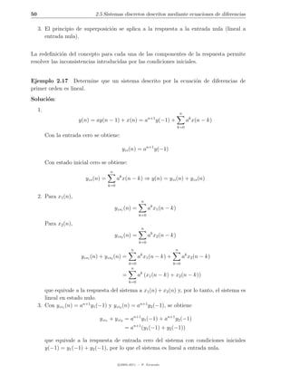 50                              2.5 Sistemas discretos descritos mediante ecuaciones de diferencias

     3. El principio de superposici´n se aplica a la respuesta a la entrada nula (lineal a
                                   o
        entrada nula).


La redeﬁnici´n del concepto para cada una de las componentes de la respuesta permite
              o
resolver las inconsistencias introducidas por las condiciones iniciales.


Ejemplo 2.17 Determine que un sistema descrito por la ecuaci´n de diferencias de
                                                            o
primer orden es lineal.
Soluci´n:
      o
     1.
                                                                                    n
                                                                n+1
                         y(n) = ay(n − 1) + x(n) = a                  y(−1) +           ak x(n − k)
                                                                                k=0

          Con la entrada cero se obtiene:

                                                yzi (n) = an+1 y(−1)

          Con estado inicial cero se obtiene:
                                         n
                            yzs (n) =         ak x(n − k) ⇒ y(n) = yzi (n) + yzs (n)
                                        k=0


     2. Para x1 (n),
                                                            n
                                             yzs1 (n) =         ak x1 (n − k)
                                                          k=0

          Para x2 (n),
                                                            n
                                             yzs2 (n) =         ak x2 (n − k)
                                                          k=0
                                                     n                          n
                                                           k
                          yzs1 (n) + yzs2 (n) =           a x1 (n − k) +            ak x2 (n − k)
                                                    k=0                     k=0
                                                     n
                                                =         ak (x1 (n − k) + x2 (n − k))
                                                    k=0

        que equivale a la respuesta del sistema a x1 (n) + x2 (n) y, por lo tanto, el sistema es
        lineal en estado nulo.
     3. Con yzi1 (n) = an+1 y1 (−1) y yzi2 (n) = an+1 y2 (−1), se obtiene

                                  yzi1 + yzi2 = an+1 y1 (−1) + an+1 y2 (−1)
                                                 = an+1 (y1 (−1) + y2 (−1))

          que equivale a la respuesta de entrada cero del sistema con condiciones iniciales
          y(−1) = y1 (−1) + y2 (−1), por lo que el sistema es lineal a entrada nula.

                                              c 2005-2011 — P. Alvarado
 
