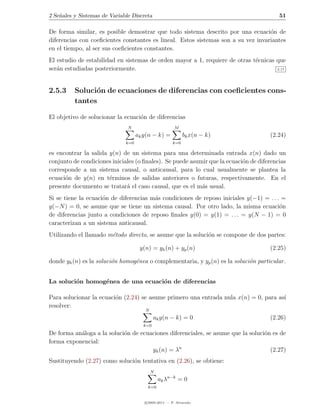 2 Se˜ales y Sistemas de Variable Discreta
    n                                                                                    51

De forma similar, es posible demostrar que todo sistema descrito por una ecuaci´n de
                                                                                   o
diferencias con coeﬁcientes constantes es lineal. Estos sistemas son a su vez invariantes
en el tiempo, al ser sus coeﬁcientes constantes.
El estudio de estabilidad en sistemas de orden mayor a 1, requiere de otras t´cnicas que
                                                                             e
ser´n estudiadas posteriormente.
   a                                                                                 2.17




2.5.3     Soluci´n de ecuaciones de diferencias con coeﬁcientes cons-
                o
          tantes

El objetivo de solucionar la ecuaci´n de diferencias
                                   o
                               N                       M
                                    ak y(n − k) =           bk x(n − k)              (2.24)
                              k=0                     k=0

es encontrar la salida y(n) de un sistema para una determinada entrada x(n) dado un
conjunto de condiciones iniciales (o ﬁnales). Se puede asumir que la ecuaci´n de diferencias
                                                                           o
corresponde a un sistema causal, o anticausal, para lo cual usualmente se plantea la
ecuaci´n de y(n) en t´rminos de salidas anteriores o futuras, respectivamente. En el
      o                e
presente documento se tratar´ el caso causal, que es el m´s usual.
                              a                            a
Si se tiene la ecuaci´n de diferencias m´s condiciones de reposo iniciales y(−1) = . . . =
                     o                  a
y(−N ) = 0, se asume que se tiene un sistema causal. Por otro lado, la misma ecuaci´n   o
de diferencias junto a condiciones de reposo ﬁnales y(0) = y(1) = . . . = y(N − 1) = 0
caracterizan a un sistema anticausal.
Utilizando el llamado m´todo directo, se asume que la soluci´n se compone de dos partes:
                       e                                    o

                                     y(n) = yh (n) + yp (n)                          (2.25)

donde yh (n) es la soluci´n homog´nea o complementaria, y yp (n) es la soluci´n particular .
                         o       e                                           o


La soluci´n homog´nea de una ecuaci´n de diferencias
         o       e                 o

Para solucionar la ecuaci´n (2.24) se asume primero una entrada nula x(n) = 0, para as´
                         o                                                            ı
resolver:
                                       N
                                            ak y(n − k) = 0                          (2.26)
                                      k=0
De forma an´loga a la soluci´n de ecuaciones diferenciales, se asume que la soluci´n es de
           a                o                                                     o
forma exponencial:
                                      yh (n) = λn                                   (2.27)
Sustituyendo (2.27) como soluci´n tentativa en (2.26), se obtiene:
                               o
                                           N
                                               ak λn−k = 0
                                        k=0


                                       c 2005-2011 — P. Alvarado
 