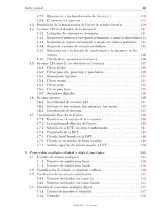 ´
Indice general                                                                                                          iii

         4.2.3 Relaci´n entre las transformadas de Fourier y z . . . . . . . . . . . 100
                      o
         4.2.4 El teorema del muestreo . . . . . . . . . . . . . . . . . . . . . . . . 102
   4.3   Propiedades de la transformada de Fourier de se˜ales discretas . . . . . . . 109
                                                             n
   4.4   Sistemas LTI en el dominio de la frecuencia . . . . . . . . . . . . . . . . . 111
         4.4.1 La funci´n de respuesta en frecuencia . . . . . . . . . . . . . . . . . 111
                        o
         4.4.2 Respuesta transitoria y en r´gimen permanente a entradas sinusoidales113
                                             e
         4.4.3 Respuesta en r´gimen permanente a se˜ales de entrada peri´dicas . 114
                                e                         n                       o
         4.4.4 Respuesta a se˜ales de entrada aperi´dicas . . . . . . . . . . . . . . 115
                                n                       o
         4.4.5 Relaciones entre la funci´n de transferencia y la respuesta en fre-
                                           o
                cuencia . . . . . . . . . . . . . . . . . . . . . . . . . . . . . . . . . . 116
         4.4.6 C´lculo de la respuesta en frecuencia . . . . . . . . . . . . . . . . . 116
                  a
   4.5   Sistemas LTI como ﬁltros selectivos en frecuencia . . . . . . . . . . . . . . 117
         4.5.1 Filtros ideales . . . . . . . . . . . . . . . . . . . . . . . . . . . . . . 118
         4.5.2 Filtros paso alto, paso bajo y paso banda . . . . . . . . . . . . . . . 119
         4.5.3 Resonadores digitales . . . . . . . . . . . . . . . . . . . . . . . . . . 122
         4.5.4 Filtros ranura . . . . . . . . . . . . . . . . . . . . . . . . . . . . . . 124
         4.5.5 Filtros peine . . . . . . . . . . . . . . . . . . . . . . . . . . . . . . . 125
         4.5.6 Filtros paso todo . . . . . . . . . . . . . . . . . . . . . . . . . . . . 128
         4.5.7 Osciladores digitales . . . . . . . . . . . . . . . . . . . . . . . . . . 129
   4.6   Sistemas inversos . . . . . . . . . . . . . . . . . . . . . . . . . . . . . . . . 130
         4.6.1 Invertibilidad de sistemas LTI . . . . . . . . . . . . . . . . . . . . . 131
         4.6.2 Sistemas de fase m´  ınima, fase m´xima y fase mixta . . . . . . . . . 132
                                                   a
         4.6.3 Identiﬁcaci´n de sistemas . . . . . . . . . . . . . . . . . . . . . . . . 135
                           o
   4.7   Transformada Discreta de Fourier . . . . . . . . . . . . . . . . . . . . . . . 136
         4.7.1 Muestreo en el dominio de la frecuencia . . . . . . . . . . . . . . . . 136
         4.7.2 La transformada discreta de Fourier . . . . . . . . . . . . . . . . . . 139
         4.7.3 Relaci´n de la DFT con otras transformadas . . . . . . . . . . . . . 141
                      o
         4.7.4 Propiedades de la DFT . . . . . . . . . . . . . . . . . . . . . . . . . 142
         4.7.5 Filtrado lineal basado en la DFT . . . . . . . . . . . . . . . . . . . 146
         4.7.6 Filtrado de secuencias de larga duraci´n . . . . . . . . . . . . . . . 149
                                                         o
         4.7.7 An´lisis espectral de se˜ales usando la DFT . . . . . . . . . . . . . 150
                    a                    n

5 Conversi´n anal´gica/digital y digital/anal´gica
           o        o                              o                                                                   153
  5.1 Muestreo de se˜ales anal´gicas . . . . . . . . . . .
                      n        o                                  .   .   .   .   .   .   .   .   .   .   .   .   .   . 154
      5.1.1 Muestreo de se˜ales pasa-bajos . . . . . .
                             n                                    .   .   .   .   .   .   .   .   .   .   .   .   .   . 156
      5.1.2 Muestreo de se˜ales pasa-banda . . . . . .
                             n                                    .   .   .   .   .   .   .   .   .   .   .   .   .   . 156
  5.2 Cuantiﬁcaci´n de se˜ales de amplitud continua . .
                  o       n                                       .   .   .   .   .   .   .   .   .   .   .   .   .   . 160
  5.3 Codiﬁcaci´n de los valores cuantiﬁcados . . . . .
                o                                                 .   .   .   .   .   .   .   .   .   .   .   .   .   . 162
      5.3.1 N´meros codiﬁcados con coma ﬁja . . . .
               u                                                  .   .   .   .   .   .   .   .   .   .   .   .   .   . 162
      5.3.2 N´meros codiﬁcados con coma ﬂotante . .
               u                                                  .   .   .   .   .   .   .   .   .   .   .   .   .   . 164
  5.4 Circuitos de conversi´n anal´gica digital . . . . .
                           o      o                               .   .   .   .   .   .   .   .   .   .   .   .   .   . 167
      5.4.1 Circuito de muestreo y retenci´n . . . . .
                                            o                     .   .   .   .   .   .   .   .   .   .   .   .   .   . 167
      5.4.2 Contador . . . . . . . . . . . . . . . . . .          .   .   .   .   .   .   .   .   .   .   .   .   .   . 168

                                      c 2005-2011 — P. Alvarado
 