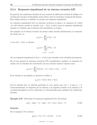 56                         2.5 Sistemas discretos descritos mediante ecuaciones de diferencias

2.5.4     Respuesta impulsional de un sistema recursivo LTI

En general, las condiciones iniciales de una ecuaci´n de diferencias adem´s de obligar a la
                                                    o                     a
revisi´n del concepto de linealidad, tienen efecto sobre la invarianza temporal del sistema.
      o
Esto obliga entonces a redeﬁnir el concepto de respuesta impulsional.
La respuesta impulsional h(n) en sistemas recursivos es igual a la respuesta de estado
cero del sistema cuando la entrada x(n) = δ(n), es decir, para la respuesta impulsional
siempre se considera que el sistema est´ inicialmente en reposo.
                                       a
Por ejemplo, en el sistema recursivo de primer orden tratado anteriormente, la respuesta
de estado cero es:                         n
                                      yzs (n) =         ak x(n − k)
                                                  k=0

y con x(n) = δ(n), se obtiene:
                                                   n
                                      yzs (n) =         ak δ(n − k)
                                                  k=0
                                                   n
                                              =a ,        n≥0

As´ su respuesta impulsional es h(n) = an u(n), que coincide con lo calculado previamente.
  ı,
En el caso general de sistemas recursivos LTI (considerados causales), la respuesta de
estado cero en t´rminos de convoluci´n con una entrada causal se expresa como
                e                   o
                                 n
                    yzs (n) =         h(k)x(n − k) = h(n) ∗ x(n),           n≥0
                                k=0


Si la entrada es un impulso, lo anterior se reduce a:

                                 yzs (n) = h(n) ∗ δ(n) = h(n)

Con la entrada δ(n), la soluci´n particular es cero, puesto que x(n) = 0 para n > 0.
                              o
Consecuentemente, la respuesta de un sistema a un impulso consiste en la soluci´n a la
                                                                               o
ecuaci´n homog´nea con los coeﬁcientes Ck determinados para satisfacer las condiciones
       o       e
iniciales.


Ejemplo 2.23 Determine la respuesta impulsional h(n) del sistema

                    y(n) − 3y(n − 1) − 4y(n − 2) = x(n) + 2x(n − 1)                    (2.32)

Soluci´n:
      o
En el ejemplo 2.19 se obtuvo:

                           yh (n) = C1 (−1)n + C2 (4)n ,              n≥0              (2.33)

                                         c 2005-2011 — P. Alvarado
 
