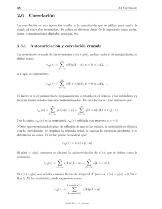 58                                                                                         2.6 Correlaci´n
                                                                                                        o

2.6      Correlaci´n
                  o

La correlaci´n es una operaci´n similar a la convoluci´n que se utiliza para medir la
            o                  o                        o
similitud entre dos secuencias. Se aplica en diversas areas de la ingenier´ como radar,
                                                      ´                   ıa
sonar, comunicaciones digitales, geolog´ etc.
                                       ıa,


2.6.1     Autocorrelaci´n y correlaci´n cruzada
                       o             o

La correlaci´n cruzada de las secuencias x(n) e y(n), ambas reales y de energ´ ﬁnita, se
            o                                                                ıa
deﬁne como:
                                     ∞
                      rxy (n) =             x(k)y(k − n), n = 0, ±1, ±2, . . .
                                   k=−∞

o lo que es equivalente:
                                     ∞
                      rxy (n) =             x(k + n)y(k), n = 0, ±1, ±2, . . .
                                   k=−∞



El ´
   ındice n es el par´metro de desplazamiento o retardo en el tiempo, y los sub´
                     a                                                         ındices xy
indican cu´les se˜ales han sido correlacionadas. De esta forma se tiene entonces que:
           a      n
                            ∞                              ∞
               ryx (n) =          y(k)x(k − n) =                 y(k + n)x(k) = rxy (−n)
                           k=−∞                          k=−∞


Por lo tanto, ryx (n) es la correlaci´n rxy (n) reﬂejada con respecto a n = 0.
                                     o
N´tese que exceptuando el paso de reﬂexi´n de una de las se˜ales, la correlaci´n es id´ntica
  o                                     o                  n                  o       e
con la convoluci´n: se desplaza la segunda se˜al, se calcula la secuencia producto, y se
                o                             n
determina su suma. El lector puede demostrar que:

                                       rxy (n) = x(n) ∗ y(−n)


Si y(n) = x(n), entonces se obtiene la autocorrelaci´n de x(n), que se deﬁne como la
                                                    o
secuencia:
                                   ∞                               ∞
                    rxx (n) =            x(k)x(k − n) =                 x(k + n)x(k)
                                  k=−∞                           k=−∞


Si x(n) e y(n) son se˜ales causales ﬁnitas de longitud N (esto es, x(n) = y(n) = 0, ∀n <
                      n
0, n ≥ N ) la correlaci´n puede expresarse como:
                       o

                                            N +min{0,n}−1
                                rxy (n) =                      x(k)y(k − n)
                                              k=max{n,0}



                                            c 2005-2011 — P. Alvarado
 