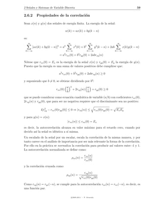 2 Se˜ales y Sistemas de Variable Discreta
    n                                                                                                            59

2.6.2        Propiedades de la correlaci´n
                                        o

Sean x(n) y y(n) dos se˜ales de energ´ ﬁnita. La energ´ de la se˜al:
                       n             ıa               ıa        n

                                     w(k) = ax(k) + by(k − n)

es:
      ∞                                      ∞                       ∞                           ∞
                            2        2               2          2             2
          [ax(k) + by(k − n)] = a                  x (k) + b                 y (k − n) + 2ab           x(k)y(k − n)
 k=−∞                                    k=−∞                       k=−∞                        k=−∞
                                     2                   2
                                = a rxx (0) + b ryy (0) + 2abrxy (n)

N´tese que rxx (0) = Ex es la energ´ de la se˜al x(n) y ryy (0) = Ey la energ´ de y(n).
 o                                 ıa        n                               ıa
Puesto que la energ´ es una suma de valores positivos debe cumplirse que:
                    ıa

                                a2 rxx (0) + b2 ryy (0) + 2abrxy (n) ≥ 0

y suponiendo que b = 0, se obtiene dividiendo por b2 :

                                         a   2                      a
                           rxx (0)                + 2rxy (n)          + ryy (0) ≥ 0
                                         b                          b
que se puede considerar como ecuaci´n cuadr´tica de variable (a/b) con coeﬁcientes rxx (0),
                                      o        a
2rxy (n) y ryy (0), que para ser no negativa requiere que el discriminante sea no positivo:

                  2
               4[rxy − rxx (0)ryy (0)] ≤ 0 ⇒ |rxy (n)| ≤                     rxx (0)ryy (0) =   Ex Ey

y para y(n) = x(n):
                                         |rxx (n)| ≤ rxx (0) = Ex
es decir, la autocorrelaci´n alcanza su valor m´ximo para el retardo cero, cuando por
                            o                  a
decirlo as´ la se˜al es id´ntica a s´ misma.
          ı      n        e         ı
Un escalado de la se˜al por un escalar, escala la correlaci´n de la misma manera, y por
                      n                                     o
tanto carece en el an´lisis de importancia por ser m´s relevante la forma de la correlaci´n.
                     a                              a                                    o
Por ello en la pr´ctica se normaliza la correlaci´n para producir as´ valores entre -1 y 1.
                 a                               o                    ı
La autocorrelaci´n normalizada se deﬁne como:
                 o
                                                               rxx (n)
                                                 ρxx (n) =
                                                               rxx (0)

y la correlaci´n cruzada como:
              o

                                                               rxy (n)
                                         ρxy (n) =
                                                             rxx (0)ryy (0)

Como rxy (n) = ryx (−n), se cumple para la autocorrelaci´n rxx (n) = rxx (−n), es decir, es
                                                        o
una funci´n par.
         o

                                                 c 2005-2011 — P. Alvarado
 