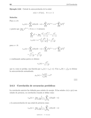 60                                                                                               2.6 Correlaci´n
                                                                                                              o

Ejemplo 2.24 Calcule la autocorrelaci´n de la se˜al:
                                     o          n

                                   x(n) = an u(n),         0<a<1

Soluci´n:
      o
Para n ≥ 0:
                            ∞                          ∞                          ∞
                                                               k k−n         −n              k
                rxx (n) =         x(k)x(k − n) =            a a        =a               a2
                            k=n                       k=n                         k=n

y puesto que lim αN +1 = 0 si α < 1 entonces
              N →∞
                              ∞
                                             αn − αN +1    αn
                                   αk = lim             =
                             k=n
                                        N →∞   1−α        1−α
                                                   a2n                an
                             rxx (n) = a−n                     =
                                                 1 − a2             1 − a2

para n < 0:
                            ∞                          ∞                          ∞
                                                                                             k
                rxx (n) =         x(k)x(k − n) =            ak ak−n = a−n               a2
                            k=0                       k=0                         k=0
                              −n           |n|
                             a        a
                       =          =
                            1−a 2   1 − a2
y combinando ambas partes se obtiene:
                                                        a|n|
                                        rxx (n) =
                                                      1 − a2
                                                                                                   1
que es, como se predijo, una funci´n par rxx (n) = rxx (−n). Con rxx (0) =
                                  o                                                              1−a2
                                                                                                        se obtiene
la autocorrelaci´n normalizada:
                o
                                                 rxx (n)
                                     ρxx (n) =           = a|n|
                                                 rxx (0)
                                                                                                              2.24




2.6.3    Correlaci´n de secuencias peri´dicas
                  o                    o

La correlaci´n anterior fue deﬁnida para se˜ales de energ´ Si las se˜ales x(n) e y(n) son
            o                              n             ıa.        n
se˜ales de potencia, su correlaci´n cruzada se deﬁne como:
  n                              o
                                                           M
                                            1
                        rxy (n) = l´
                                   ım                 x(k)y(k − n)
                                     M →∞ 2M + 1
                                                 k=−M

y la autocorrelaci´n de una se˜al de potencia como:
                  o           n
                                                           M
                                            1
                       rxx (n) = l´
                                  ım                  x(k)x(k − n)
                                     M →∞ 2M + 1
                                                 k=−M


                                        c 2005-2011 — P. Alvarado
 