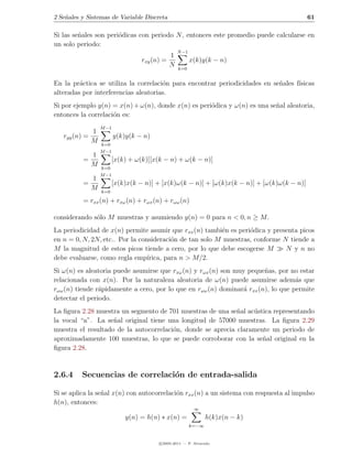 2 Se˜ales y Sistemas de Variable Discreta
    n                                                                                        61

Si las se˜ales son peri´dicas con periodo N , entonces este promedio puede calcularse en
         n             o
un solo periodo:
                                                   N −1
                                               1
                                   rxy (n) =              x(k)y(k − n)
                                               N   k=0


En la pr´ctica se utiliza la correlaci´n para encontrar periodicidades en se˜ales f´
         a                            o                                     n      ısicas
alteradas por interferencias aleatorias.
Si por ejemplo y(n) = x(n) + ω(n), donde x(n) es peri´dica y ω(n) es una se˜al aleatoria,
                                                     o                     n
entonces la correlaci´n es:
                     o
                   M −1
               1
   ryy (n) =              y(k)y(k − n)
               M   k=0
                   M −1
               1
          =              [x(k) + ω(k)][x(k − n) + ω(k − n)]
               M   k=0
                   M −1
               1
          =              [x(k)x(k − n)] + [x(k)ω(k − n)] + [ω(k)x(k − n)] + [ω(k)ω(k − n)]
               M   k=0

          = rxx (n) + rxω (n) + rωx (n) + rωω (n)

considerando s´lo M muestras y asumiendo y(n) = 0 para n < 0, n ≥ M .
              o
La periodicidad de x(n) permite asumir que rxx (n) tambi´n es peri´dica y presenta picos
                                                          e       o
en n = 0, N, 2N, etc.. Por la consideraci´n de tan solo M muestras, conforme N tiende a
                                          o
M la magnitud de estos picos tiende a cero, por lo que debe escogerse M       N y n no
debe evaluarse, como regla emp´  ırica, para n > M/2.
Si ω(n) es aleatoria puede asumirse que rxω (n) y rωx (n) son muy peque˜as, por no estar
                                                                        n
relacionada con x(n). Por la naturaleza aleatoria de ω(n) puede asumirse adem´s quea
rωω (n) tiende r´pidamente a cero, por lo que en rωω (n) dominar´ rxx (n), lo que permite
                a                                                a
detectar el periodo.
La ﬁgura 2.28 muestra un segmento de 701 muestras de una se˜al ac´stica representando
                                                             n    u
la vocal “a”. La se˜al original tiene una longitud de 57000 muestras. La ﬁgura 2.29
                    n
muestra el resultado de la autocorrelaci´n, donde se aprecia claramente un periodo de
                                        o
aproximadamente 100 muestras, lo que se puede corroborar con la se˜al original en la
                                                                     n
ﬁgura 2.28.


2.6.4     Secuencias de correlaci´n de entrada-salida
                                 o

Si se aplica la se˜al x(n) con autocorrelaci´n rxx (n) a un sistema con respuesta al impulso
                  n                         o
h(n), entonces:
                                                           ∞
                              y(n) = h(n) ∗ x(n) =               h(k)x(n − k)
                                                          k=−∞


                                         c 2005-2011 — P. Alvarado
 