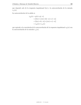 2 Se˜ales y Sistemas de Variable Discreta
    n                                                                                   63

que depende solo de la respuesta impulsional h(n) y la autocorrelaci´n de la entrada
                                                                    o
rxx (n).
La autocorrelaci´n de la salida es
                o

                          ryy (n) = y(n) ∗ y(−n)
                                 = [h(n) ∗ x(n)] ∗ [h(−n) ∗ x(−n)]
                                 = [h(n) ∗ h(−n)] ∗ [x(n) ∗ x(−n)]
                                 = rhh (n) ∗ rxx (n)

que equivale a la convoluci´n de la autocorrelaci´n de la respuesta impulsional rhh (n) con
                           o                     o
la autocorrelaci´n de la entrada rxx (n).
                o




                                      c 2005-2011 — P. Alvarado
 