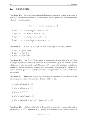 64                                                                                            2.7 Problemas

2.7          Problemas

Problema 2.1. Encuentre expresiones algebraicas que permitan generar a partir de la
se˜al x(n) las siguientes secuencias, utilizando para ello las operaciones fundamentales de
  n
reﬂexi´n y desplazamiento.
      o


                                     x(n) = {. . . , a−2 , a−1 , a0 , a1 , a2 , a3 , . . .}
                                                                      ↑

     1. x1 (n) = {. . . , a−4 , a−3 , a−2 , a−1 , a0 , a1 , a2 . . .}
                                           ↑
     2. x2 (n) = {. . . , a1 , a2 , a3 , a4 , a5 , a6 , a7 . . .}
                                      ↑
     3. x3 (n) = {. . . , a4 , a3 , a2 , a1 , a0 , a−1 , a−2 . . .}
                                      ↑
     4. x4 (n) = {. . . , a−1 , a−2 , a−3 , a−4 , a−5 , a−6 , a−7 . . .}
                                           ↑



Problema 2.2.              Si x1 (n) = {4, 2, −1, 5, 1, 3} y x2 (n) = {1, −2, 3, −4, 5}, calcule
                                                     ↑

     1. x3 (n) = x1 (n) + x2 (n)
     2. x4 (n) = x1 (n)x2 (n)
     3. x5 (n) = 3x1 (n)x2 (n)

Problema 2.3. Sea f = k/N la frecuencia normalizada de una se˜al x(n) periodica
                                                                       n
en tiempo discreto con periodo N muestras. Si se asume que k y N son n´meros primos
                                                                           u
relativos, y se sabe que x(n) = xa (nT ) donde xa (t) es una se˜al anal´gica peri´dica de
                                                               n       o         o
periodo Ta que es muestreada entonces con un intervalo de muestreo T , encuentre el
n´mero de veces que cabe el periodo de la se˜al anal´gica dentro del periodo de la se˜al
 u                                           n        o                               n
muestreada.

Problema 2.4. Determine si cada una de las se˜ales siguientes es peri´dica, y de ser
                                                 n                   o
as´ determine su periodo fundamental. Asuma t ∈ IR y n ∈ Z.
  ı

                    √
     1. xa (t) =        5 sen(4t + π/3)
                   √
     2. x(n) =         5 sen(4n + π/3)

     3. x(n) = 2ej(nπ/6−π)

     4. x(n) = cos(n/8) cos(nπ/8)

     5. x(n) = sen(πn/4) + sen(πn/8) + 3 cos(πn/2 + π/6)


Problema 2.5. En la secci´n 2.2.3 se demostr´ que una se˜al exponencial compleja
                                   o                 o          n
                    jkω0 n
discreta sk (n) = e        solo tiene N − 1 se˜ales arm´nicamente relacionadas, cuando se
                                              n        o

                                                    c 2005-2011 — P. Alvarado
 