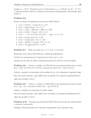 2 Se˜ales y Sistemas de Variable Discreta
    n                                                                                  65

cumple ω0 = 2π/N . Demuestre que si la frecuencia es ω0 = 2πM/N con M < N , M y
N n´meros primos relativos, el n´mero de frecuencias arm´nicamente relacionadas sigue
    u                           u                       o
siendo N .

Problema 2.6.
Genere y muestre las siguientes secuencias en GNU/Octave:
  1.   x1 (n) = 0,75 δ(n − 5) para 0 ≤ n ≤ 10
  2.   x2 (n) = 0,9 δ(n) para −7 ≤ n ≤ 7
  3.   x3 (n) = 1,5δ(n − 250) para −300 ≤ n ≤ 350
  4.   x4 (n) = 4,5δ(n + 7) para −10 ≤ n ≤ 0
  5.   x5 (n) = . . . , 0, 1, 2, 3, 4, 0, 1, 2, 3, 4, 0, 1 . . . para −5 ≤ n ≤ 9
                                    ↑
                     π
  6.   x6 (n) = sen 17 n para 0 ≤ n ≤ 25
                     π
  7.   x7 (n) = sen 17 n para −15 ≤ n ≤ 25
  8.   x8 (n) = sen(3πn + π ) para −10 ≤ n ≤ 10
                            2
  9.   x9 (n) = cos( √π n) para 0 ≤ n ≤ 50
                       23


Problema 2.7.          Dada una se˜al x(n) = {−2, 3, 4, −1, 0, 2, 3, 2}.
                                  n
                                                                ↑

Represente esta se˜al en GNU/Octave y mu´strela gr´ﬁcamente.
                  n                     e         a
Calcule las componentes par e impar de esta se˜al xp (n) e xi (n).
                                              n
Verﬁque que la suma de ambas componentes generan la se˜al de entrada original.
                                                      n

Problema 2.8. Genere y visualice en GNU/Octave una representaci´n para la se˜al
                                                                             o         n
h(n) = {2/7, 2/7, 3/14, 1/7, 1/14, 0}, y otra para la se˜al x(n) = {1, 0, 0, 0, 0, 1}.
                                                        n
              ↑                                                                    ↑

Calcule y visualice la convoluci´n de las se˜ales h(n) y x(n) utilizando el operador conv.
                                o           n
Para una se˜al constante, ¿qu´ salida tiene un sistema con respuesta impulsional h(n)?
           n                 e
¿Qu´ tipo de ﬁltro es h(n)?
   e

Problema 2.9. Genere y visualice en GNU/Octave una representaci´n para la se˜al
                                                                o           n
h(n) = {1, −1}, y otra para la se˜al x(n) = {1, 0, 0, 0, 0, 1}.
                                 n
          ↑                                               ↑

Calcule y visualice la convoluci´n de ambas se˜ales
                                o             n
Para una se˜al constante, ¿qu´ salida tiene un sistema con respuesta impulsional h(n)?
           n                 e
¿Qu´ tipo de ﬁltro es h(n)?
   e

Problema 2.10. Programe una funci´n de GNU/Octave que reciba dos se˜ales ﬁnitas
                                 o                                 n
y retorna su convoluci´n.
                      o
Veriﬁque el funcionamiento de su funci´n compar´ndola con el operator conv.
                                      o        a


                                            c 2005-2011 — P. Alvarado
 