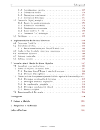 iv                                                                                                                    ´
                                                                                                                      Indice general

           5.4.3 Aproximaciones sucesivas . . . .         .   .   .   .   .   .   .   .   .   .   .   .   .   .   .   .   .   .   .   .   169
           5.4.4 Convertidor paralelo . . . . . .         .   .   .   .   .   .   .   .   .   .   .   .   .   .   .   .   .   .   .   .   170
           5.4.5 Convertidor en subrangos . . .           .   .   .   .   .   .   .   .   .   .   .   .   .   .   .   .   .   .   .   .   171
           5.4.6 Convertidor delta-sigma . . . .          .   .   .   .   .   .   .   .   .   .   .   .   .   .   .   .   .   .   .   .   171
     5.5   Conversi´n Digital/Anal´gica . . . . .
                   o               o                      .   .   .   .   .   .   .   .   .   .   .   .   .   .   .   .   .   .   .   .   178
           5.5.1 Fuentes de tensi´n conmutadas
                                  o                       .   .   .   .   .   .   .   .   .   .   .   .   .   .   .   .   .   .   .   .   178
           5.5.2 Resistencias conmutadas . . . .          .   .   .   .   .   .   .   .   .   .   .   .   .   .   .   .   .   .   .   .   178
           5.5.3 Condensadores conmutados . .             .   .   .   .   .   .   .   .   .   .   .   .   .   .   .   .   .   .   .   .   179
           5.5.4 Redes resistivas R − 2R . . . .          .   .   .   .   .   .   .   .   .   .   .   .   .   .   .   .   .   .   .   .   180
           5.5.5 Conversi´n DAC delta-sigma . .
                          o                               .   .   .   .   .   .   .   .   .   .   .   .   .   .   .   .   .   .   .   .   181
     5.6   Problemas . . . . . . . . . . . . . . . .      .   .   .   .   .   .   .   .   .   .   .   .   .   .   .   .   .   .   .   .   182

6 Implementaci´n de sistemas discretos
                o                                                                                                                      183
  6.1 N´mero de Condici´n . . . . . . . . . . . . . . . . . . .
        u                 o                                                                   .   .   .   .   .   .   .   .   .   .   . 183
  6.2 Estructuras directas . . . . . . . . . . . . . . . . . . . .                            .   .   .   .   .   .   .   .   .   .   . 184
      6.2.1 Estructuras directas para ﬁltros FIR sim´tricos
                                                          e                                   .   .   .   .   .   .   .   .   .   .   . 188
  6.3 Grafos de ﬂujo de se˜al y estructuras transpuestas . . .
                           n                                                                  .   .   .   .   .   .   .   .   .   .   . 188
  6.4 Muestreo en frecuencia . . . . . . . . . . . . . . . . . .                              .   .   .   .   .   .   .   .   .   .   . 190
  6.5 Sistemas en cascada . . . . . . . . . . . . . . . . . . . .                             .   .   .   .   .   .   .   .   .   .   . 192
  6.6 Sistemas paralelos . . . . . . . . . . . . . . . . . . . . .                            .   .   .   .   .   .   .   .   .   .   . 194

7 Introducci´n al dise˜ o de ﬁltros digitales
              o         n                                                              197
  7.1 Causalidad y sus implicaciones . . . . . . . . . . . . . . . . . . . . . . . . . 198
  7.2 Filtros de respuesta de impulso ﬁnita . . . . . . . . . . . . . . . . . . . . . 201
       7.2.1 Dise˜o de ﬁltros FIR por el m´todo de ventanas . . . . . . . . . . . 203
                  n                          e
       7.2.2 Dise˜o de ﬁltros optimos . . . . . . . . . . . . . . . . . . . . . . . . 208
                  n            ´
  7.3 Dise˜o de ﬁltros de respuesta impulsional inﬁnita a partir de ﬁltros anal´gicos211
            n                                                                    o
       7.3.1 Dise˜o por aproximaci´n de derivadas . . . . . . . . . . . . . . . . 212
                  n                  o
       7.3.2 Dise˜o por invarianza impulsional . . . . . . . . . . . . . . . . . . . 213
                  n
       7.3.3 La transformada z adaptada . . . . . . . . . . . . . . . . . . . . . . 214
       7.3.4 Dise˜o por transformaci´n bilineal . . . . . . . . . . . . . . . . . . 214
                  n                    o
       7.3.5 Filtros Anal´gicos . . . . . . . . . . . . . . . . . . . . . . . . . . . . 215
                          o
  7.4 Transformaci´n de Frecuencia . . . . . . . . . . . . . . . . . . . . . . . . . 215
                    o

Bibliograf´
          ıa                                                                                                                              219

A Octave y Matlab                                                                                                                         221

B Respuestas a Problemas                                                                                                                  225

´
Indice alfab´tico
            e                                                                                                                             231




                                       c 2005-2011 — P. Alvarado
 