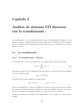 Cap´
   ıtulo 3

An´lisis de sistemas LTI discretos
   a
con la transformada z

La transformada z es a los sistemas discretos lo que la transformada de Laplace es a los
sistemas continuos. Ambas representan herramientas para el an´lisis de ciertas propieda-
                                                                a
des de las se˜ales, que en el dominio del tiempo s´lo pueden ser evaluadas con un mayor
             n                                    o
n´mero de pasos.
  u



3.1     La transformada z

3.1.1    La transformada z directa

La transformada z directa de una se˜al x(n) se deﬁne como la serie de potencias:
                                   n
                                             ∞
                                   X(z) ≡          x(n)z −n                           (3.1)
                                            n=−∞

que mapea la se˜al x(n) en el dominio del tiempo discreto a la funci´n X(z) en el dominio
                n                                                   o
z, lo que se denota como:
                                   X(z) ≡ Z {x(n)}

La relaci´n entre ambos dominios se indica como:
         o

                        x(n)       X(z)      o
                                             ´
                                                              z
                                                     x(n) ←→ X(z)

Como la transformada z es una serie inﬁnita de potencias, ´sta existe solo para los valores
                                                             e
de z para los que la serie converge. La regi´n de convergencia (ROC, region of convergence)
                                            o
de X(z) es entonces el conjunto de valores de z para los que X(z) es ﬁnita.
N´tese que siempre que se hable de la transformada z de una se˜al x(n), debe incluirse
  o                                                           n
la ROC.

                                             67
 