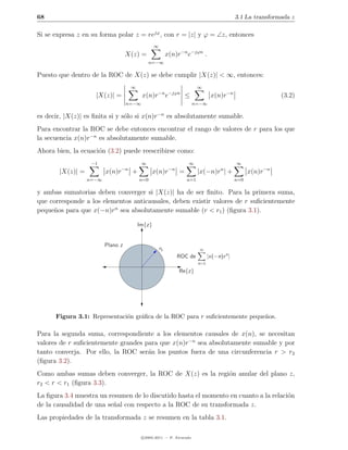 68                                                                                             3.1 La transformada z

Si se expresa z en su forma polar z = rejϕ , con r = |z| y ϕ = ∠z, entonces
                                                  ∞
                                   X(z) =                  x(n)r−n e−jϕn .
                                                n=−∞

Puesto que dentro de la ROC de X(z) se debe cumplir |X(z)| < ∞, entonces:
                                      ∞                                    ∞
                    |X(z)| =               x(n)r−n e−jϕn ≤                        x(n)r−n                      (3.2)
                                   n=−∞                                n=−∞

es decir, |X(z)| es ﬁnita si y s´lo si x(n)r−n es absolutamente sumable.
                                o
Para encontrar la ROC se debe entonces encontrar el rango de valores de r para los que
la secuencia x(n)r−n es absolutamente sumable.
Ahora bien, la ecuaci´n (3.2) puede reescribirse como:
                     o
                   −1                      ∞                         ∞                         ∞
                                 −n                         −n
       |X(z)| =          x(n)r        +         x(n)r            =         |x(−n)r | + n
                                                                                                     x(n)r−n
                  n=−∞                    n=0                        n=1                       n=0

y ambas sumatorias deben converger si |X(z)| ha de ser ﬁnito. Para la primera suma,
que corresponde a los elementos anticausales, deben existir valores de r suﬁcientemente
peque˜os para que x(−n)rn sea absolutamente sumable (r < r1 ) (ﬁgura 3.1).
     n

                                          Im{z}


                         Plano z
                                                      r1                   ∞
                                                                 ROC de          |x(−n)r n |
                                                                           n=1

                                                                 Re{z}




      Figura 3.1: Representaci´n gr´ﬁca de la ROC para r suﬁcientemente peque˜os.
                              o    a                                         n

Para la segunda suma, correspondiente a los elementos causales de x(n), se necesitan
valores de r suﬁcientemente grandes para que x(n)r−n sea absolutamente sumable y por
tanto converja. Por ello, la ROC ser´n los puntos fuera de una circunferencia r > r2
                                     a
(ﬁgura 3.2).
Como ambas sumas deben converger, la ROC de X(z) es la regi´n anular del plano z,
                                                           o
r2 < r < r1 (ﬁgura 3.3).
La ﬁgura 3.4 muestra un resumen de lo discutido hasta el momento en cuanto a la relaci´n
                                                                                      o
de la causalidad de una se˜al con respecto a la ROC de su transformada z.
                          n
Las propiedades de la transformada z se resumen en la tabla 3.1.

                                           c 2005-2011 — P. Alvarado
 