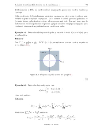 3 An´lisis de sistemas LTI discretos con la transformada z
    a                                                                                                 73

Evidentemente la ROC no puede contener ning´n polo, puesto que en ´l la funci´n no
                                           u                      e          o
converge.
Si los coeﬁcientes de los polinomios son reales, entonces sus ra´ ser´n o reales, o apa-
                                                                ıces a
recer´n en pares complejos conjugados. De lo anterior se deriva que si un polinomio es
     a
de orden impar, deber´ entonces tener al menos una ra´ real. Por otro lado, para la
                        a                                 ız
factorizaci´n de dicho polinomio se pueden agrupar las ra´ complejas conjugadas para
           o                                               ıces
conformar t´rminos de segundo orden con coeﬁcientes reales.
             e


Ejemplo 3.1 Determine el diagrama de polos y ceros de la se˜al x(n) = an u(n), para
                                                           n
a real positivo.
Soluci´n:
      o
                1         z
Con X(z) = 1−az−1 =      z−a
                             ,    ROC : |z| > |a|, se obtiene un cero en z = 0 y un polo en
z = a (ﬁgura 3.5).
                                                    Im{z}

                                      Plano z
                                                                 a


                                                                        Re{z}




                   Figura 3.5: Diagrama de polos y ceros del ejemplo 3.1.

                                                                                                      3.1




Ejemplo 3.2 Determine la transformada z de
                                                an , 0 ≤ n ≤ M − 1
                                  x(n) =
                                                0        en el resto
con a real positivo.
Soluci´n:
      o

                                  ∞                      M −1                M −1
                                                −n               n −n
                       X(z) =           x(n)z        =          a z      =           (az −1 )n
                                 n=−∞                    n=0                   n=0

               M −1          1−αM
Puesto que     n=0    αn =    1−α
                                  ,   entonces:
                                                            M        z M −aM
                      1 − (az −1 )M   1− a
                                         z                              zM             z M − aM
               X(z) =               =                           =              =
                       1 − (az −1 )    1− az
                                                                        z−a
                                                                         z
                                                                                     z M −1 (z − a)

                                           c 2005-2011 — P. Alvarado
 