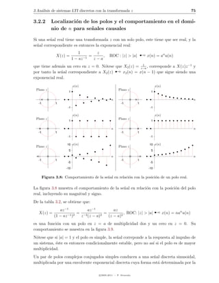 3 An´lisis de sistemas LTI discretos con la transformada z
    a                                                                                                        75

3.2.2        Localizaci´n de los polos y el comportamiento en el domi-
                       o
             nio de n para se˜ ales causales
                             n

Si una se˜al real tiene una transformada z con un solo polo, este tiene que ser real, y la
         n
se˜al correspondiente es entonces la exponencial real:
  n

                X(z) =
                               1
                            1 − az −1
                                      =
                                         z
                                        z−a
                                            ,     ROC : |z| > |a|         ¡   x(n) = an u(n)


                                                       ¡
que tiene adem´s un cero en z = 0. N´tese que X2 (z) = z−a , corresponde a X(z)z −1 y
                                                         1
               a                      o
por tanto la se˜al correspondiente a X2 (z)
               n                              x2 (n) = x(n − 1) que sigue siendo una
exponencial real.
                            x(n)                                                    x(n)
 Plano z                                                 Plano z
                       1                                                        1

                                                   n                                                          n
   -1          1                                           -1         1
                       -1                                                      -1

                            x(n)                                                    x(n)
 Plano z                                                 Plano z
                       1                                                        1

                                                   n                                                          n
   -1          1                                           -1         1
                       -1                                                      -1

                      10 x(n)                                                  10 x(n)
 Plano z                                                 Plano z
                       5                                                        5

                                                   n                                                          n
   -1          1                                           -1         1
                       -5                                                      -5

                      -10                                                     -10


        Figura 3.8: Comportamiento de la se˜al en relaci´n con la posici´n de un polo real.
                                           n            o               o

La ﬁgura 3.8 muestra el comportamiento de la se˜al en relaci´n con la posici´n del polo
                                               n            o               o
real, incluyendo su magnitud y signo.
De la tabla 3.2, se obtiene que:

   X(z) =
                  az −1
               (1 − az −1 )2
                             = −2
                                  az −1
                              z (z − a) 2
                                          =
                                               az
                                            (z − a)2
                                                     , ROC: |z| > |a|               ¡      x(n) = nan u(n)

es una funci´n con un polo en z = a de multiplicidad dos y un cero en z = 0. Su
            o
comportamiento se muestra en la ﬁgura 3.9.
N´tese que si |a| = 1 y el polo es simple, la se˜al correponde a la respuesta al impulso de
 o                                              n
un sistema, ´ste es entonces condicionalmente estable, pero no as´ si el polo es de mayor
            e                                                       ı
multiplicidad.
Un par de polos complejos conjugados simples conducen a una se˜al discreta sinusoidal,
                                                                 n
multiplicada por una envolvente exponencial discreta cuya forma est´ determinada por la
                                                                   a

                                          c 2005-2011 — P. Alvarado
 