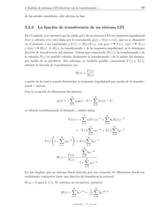 3 An´lisis de sistemas LTI discretos con la transformada z
    a                                                                                                            77

de las se˜ales senoidales, s´lo afectan la fase.
         n                  o


3.2.3     La funci´n de transferencia de un sistema LTI
                  o

En el cap´
         ıtulo 2 se encontr´ que la salida y(n) de un sistema LTI con respuesta impulsional
                           o
h(n) y entrada x(n) est´ dada por la convoluci´n y(n) = h(n) ∗ x(n), que ya se demostr´

y h(n)   
                        a                        o
en el dominio z ser equivalente a Y (z) = H(z)X(z), con y(n)          Y (z), x(n)     X(z)
            H(z). A H(z), la transformada z de la respuesta impulsional, se le denomina
                                                                                          o
                                                                                                              
funci´n de transferencia del sistema. N´tese que conociendo H(z) y la transformada z de
     o                                    o
la entrada X(z) es posible calcular f´cilmente la transformada z de la salida del sistema,
                                      a
por medio de su producto. Sin embargo, es tambi´n posible, conociendo Y (z) y X(z),
                                                      e
obtener la funci´n de transferencia con:
                 o
                                                              Y (z)
                                               H(z) =
                                                              X(z)

a partir de la cual se puede determinar la respuesta impulsional por medio de la transfor-
mada z inversa.
Con la ecuaci´n de diferencias del sistema
             o
                                       N                               M
                         y(n) = −            ak y(n − k) +                   bk x(n − k)
                                      k=1                              k=0

se obtiene transformando al dominio z ambos lados:
                                                         N                            M
                                                                             −k
                                    Y (z) = −                 ak Y (z)z           +         bk X(z)z −k
                                                        k=1                           k=0
                                                                   N                          M
                                               = −Y (z)                ak z −k + X(z)              bk z −k
                                                               k=1                           k=0
                            N                                 M
               Y (z) 1 +         ak z −k       = X(z)               bk z −k
                           k=1                                k=0
                                                         M
                                                              bk z −k
                                   Y (z)                k=0
                        H(z) =           =                 N
                                   X(z)
                                                   1+              ak z −k
                                                             k=1

Lo que implica que un sistema lineal descrito por una ecuaci´n de diferencias lineal con
                                                              o
coeﬁcientes constantes tiene una funci´n de transferencia racional.
                                      o
Si ak = 0 para k ∈ [1, N ] (sistema no recursivo), entonces
                                           M                            M
                                                        −k     1
                            H(z) =               bk z        = M              bk z M −k
                                           k=0
                                                              z        k=0


                                            c 2005-2011 — P. Alvarado
 