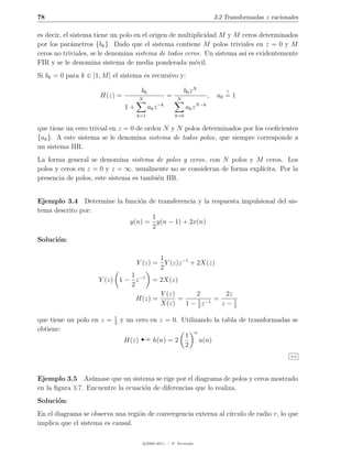 78                                                                                3.2 Transformadas z racionales

es decir, el sistema tiene un polo en el origen de multiplicidad M y M ceros determinados
por los par´metros {bk }. Dado que el sistema contiene M polos triviales en z = 0 y M
             a
ceros no triviales, se le denomina sistema de todos ceros. Un sistema as´ es evidentemente
                                                                        ı
FIR y se le denomina sistema de media ponderada m´vil.  o
Si bk = 0 para k ∈ [1, M ] el sistema es recursivo y:

                                       b0                      b0 z N                 !
                      H(z) =           N
                                                      =    N
                                                                             ,     a0 = 1
                                1+          ak z −k             ak z N −k
                                     k=1                  k=0

que tiene un cero trivial en z = 0 de orden N y N polos determinados por los coeﬁcientes
{ak }. A este sistema se le denomina sistema de todos polos, que siempre corresponde a
un sistema IIR.
La forma general se denomina sistema de polos y ceros, con N polos y M ceros. Los
polos y ceros en z = 0 y z = ∞, usualmente no se consideran de forma expl´
                                                                         ıcita. Por la
presencia de polos, este sistema es tambi´n IIR.
                                         e


Ejemplo 3.4 Determine la funci´n de transferencia y la respuesta impulsional del sis-
                              o
tema descrito por:
                                  1
                           y(n) = y(n − 1) + 2x(n)
                                  2
Soluci´n:
      o

                                            1
                                     Y (z) = Y (z)z −1 + 2X(z)
                                            2
                              1
                     Y (z) 1 − z −1            = 2X(z)
                              2
                                                   Y (z)      2        2z
                                     H(z) =              =     1 −1 =
                                                   X(z)    1 − 2z     z−1 2

                           1
que tiene un polo en z =   2
                               y un cero en z = 0. Utilizando la tabla de transformadas se

                                       ¡
obtiene:                                                               n
                                                                1
                                H(z)           h(n) = 2                    u(n)
                                                                2
                                                                                                             3.4




Ejemplo 3.5 As´mase que un sistema se rige por el diagrama de polos y ceros mostrado
                  u
en la ﬁgura 3.7. Encuentre la ecuaci´n de diferencias que lo realiza.
                                    o
Soluci´n:
      o
En el diagrama se observa una regi´n de convergencia externa al c´
                                  o                              ırculo de radio r, lo que
implica que el sistema es causal.

                                           c 2005-2011 — P. Alvarado
 