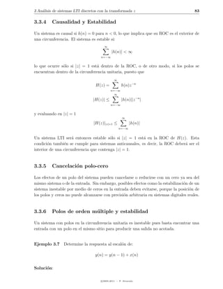 3 An´lisis de sistemas LTI discretos con la transformada z
    a                                                                                    83

3.3.4     Causalidad y Estabilidad

Un sistema es causal si h(n) = 0 para n < 0, lo que implica que su ROC es el exterior de
una circunferencia. El sistema es estable si:
                                        ∞
                                              |h(n)| < ∞
                                      n=−∞


lo que ocurre s´lo si |z| = 1 est´ dentro de la ROC, o de otro modo, si los polos se
               o                 a
encuentran dentro de la circunferencia unitaria, puesto que
                                                ∞
                                   H(z) =            h(n)z −n
                                             n=−∞
                                               ∞
                                 |H(z)| ≤            |h(n)||z −n |
                                             n=−∞


y evaluando en |z| = 1
                                                      ∞
                                  |H(z)||z|=1 ≤            |h(n)|
                                                    n=−∞


Un sistema LTI ser´ entonces estable s´lo si |z| = 1 est´ en la ROC de H(z). Esta
                     a                   o               a
condici´n tambi´n se cumple para sistemas anticausales, es decir, la ROC deber´ ser el
        o       e                                                             a
interior de una circunferencia que contenga |z| = 1.


3.3.5     Cancelaci´n polo-cero
                   o

Los efectos de un polo del sistema pueden cancelarse o reducirse con un cero ya sea del
mismo sistema o de la entrada. Sin embargo, posibles efectos como la estabilizaci´n de un
                                                                                  o
sistema inestable por medio de ceros en la entrada deben evitarse, porque la posici´n de
                                                                                      o
los polos y ceros no puede alcanzarse con precisi´n arbitraria en sistemas digitales reales.
                                                 o


3.3.6     Polos de orden m´ ltiple y estabilidad
                          u

Un sistema con polos en la circunferencia unitaria es inestable pues basta encontrar una
entrada con un polo en el mismo sitio para producir una salida no acotada.


Ejemplo 3.7 Determine la respuesta al escal´n de:
                                           o

                                   y(n) = y(n − 1) + x(n)


Soluci´n:
      o

                                      c 2005-2011 — P. Alvarado
 
