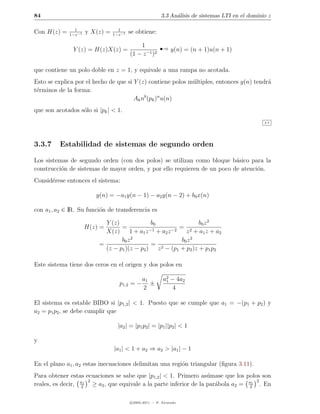 84                                                        3.3 An´lisis de sistemas LTI en el dominio z
                                                                a

               1                   1
Con H(z) =   1−z −1
                      y X(z) =   1−z −1
                                          se obtiene:

               Y (z) = H(z)X(z) =
                                              1
                                          (1 − z −1 )2
                                                         ¡      y(n) = (n + 1)u(n + 1)


que contiene un polo doble en z = 1, y equivale a una rampa no acotada.
Esto se explica por el hecho de que si Y (z) contiene polos m´ltiples, entonces y(n) tendr´
                                                             u                            a
t´rminos de la forma:
 e
                                       Ak nb (pk )n u(n)
que son acotados s´lo si |pk | < 1.
                  o
                                                                                                   3.7




3.3.7     Estabilidad de sistemas de segundo orden

Los sistemas de segundo orden (con dos polos) se utilizan como bloque b´sico para la
                                                                          a
construcci´n de sistemas de mayor orden, y por ello requieren de un poco de atenci´n.
          o                                                                       o
Consid´rese entonces el sistema:
      e

                         y(n) = −a1 y(n − 1) − a2 y(n − 2) + b0 x(n)

con a1 , a2 ∈ IR. Su funci´n de transferencia es
                          o

                            Y (z)               b0                  b0 z 2
                      H(z) =      =                         = 2
                            X(z)      1 + a1 z −1 + a2 z −2    z + a1 z + a2
                                       2
                                  b0 z                       b0 z 2
                          =                     = 2
                            (z − p1 )(z − p2 )     z − (p1 + p2 )z + p1 p2

Este sistema tiene dos ceros en el origen y dos polos en

                                                a1         a2 − 4a2
                                                            1
                                    p1,2 = −       ±
                                                2             4

El sistema es estable BIBO si |p1,2 | < 1. Puesto que se cumple que a1 = −(p1 + p2 ) y
a2 = p1 p2 , se debe cumplir que

                                   |a2 | = |p1 p2 | = |p1 ||p2 | < 1

y
                                 |a1 | < 1 + a2 ⇒ a2 > |a1 | − 1

En el plano a1 , a2 estas inecuaciones delimitan una regi´n triangular (ﬁgura 3.11).
                                                         o
Para obtener estas ecuaciones se sabe que |p1,2 | < 1. Primero as´mase que los polos son
                                                                  u
                  a1 2                                                              2
reales, es decir, 2 ≥ a2 , que equivale a la parte inferior de la par´bola a2 = a21 . En
                                                                     a

                                          c 2005-2011 — P. Alvarado
 