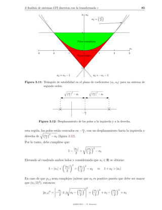 3 An´lisis de sistemas LTI discretos con la transformada z
    a                                                                                                                    85

                                                         2       a2
                                                                                       a2
                                                                              a2 =     4
                                                                                        1




                                                         1



                                                    Polos complejos

                                                                                                                    a1
                                                         0
          -3            -2            -1                     0                        1              2              3
                                                    Polos reales



                                                        -1


                             a2 = a1 − 1                                       a2 = −a1 − 1

Figura 3.11: Tri´ngulo de estabilidad en el plano de coeﬁcientes (a1 , a2 ) para un sistema de
                a
             segundo orden.

                                      a1 2                                     a1 2
                                      2         − a2                           2      − a2




                                                          − a1
                                                            2



           Figura 3.12: Desplazamiento de los polos a la izquierda y a la derecha.


esta regi´n, los polos est´n centrados en − a21 , con un desplazamiento hacia la izquierda y
         o                a
                a1 2
derecha de      2
                       − a2 (ﬁgura 3.12).
Por lo tanto, debe cumplirse que:

                                                |a1 |                    a1    2
                                      1−              >                            − a2
                                                 2                       2

Elevando al cuadrado ambos lados y considerando que a1 ∈ IR se obtiene:
                                            2
                                   |a1 |               a1        2
                  1 − |a1 | +                   >                    − a2           ⇒        1 + a2 > |a1 |
                                    2                  2

En caso de que p1,2 sean complejos (n´tese que a2 es positivo puesto que debe ser mayor
                                     o
           2
que (a1 /2) ), entonces:
                                                                     2
                           a1                   a1           2                 a1     2             a1   2
               |p1,2 |2 = − ± j            a2 −                          =                + a2 −             = a2
                           2                    2                              2                    2

                                                c 2005-2011 — P. Alvarado
 