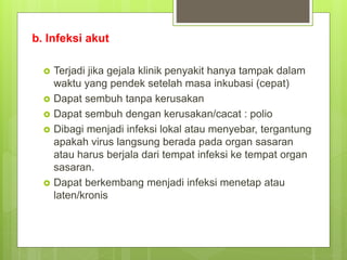 b. Infeksi akut
 Terjadi jika gejala klinik penyakit hanya tampak dalam
waktu yang pendek setelah masa inkubasi (cepat)
 Dapat sembuh tanpa kerusakan
 Dapat sembuh dengan kerusakan/cacat : polio
 Dibagi menjadi infeksi lokal atau menyebar, tergantung
apakah virus langsung berada pada organ sasaran
atau harus berjala dari tempat infeksi ke tempat organ
sasaran.
 Dapat berkembang menjadi infeksi menetap atau
laten/kronis
 