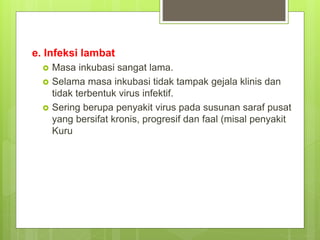 e. Infeksi lambat
 Masa inkubasi sangat lama.
 Selama masa inkubasi tidak tampak gejala klinis dan
tidak terbentuk virus infektif.
 Sering berupa penyakit virus pada susunan saraf pusat
yang bersifat kronis, progresif dan faal (misal penyakit
Kuru
 