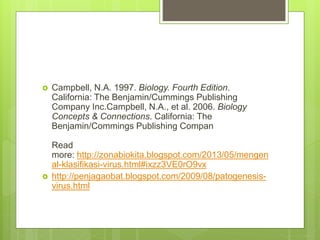  Campbell, N.A. 1997. Biology. Fourth Edition.
California: The Benjamin/Cummings Publishing
Company Inc.Campbell, N.A., et al. 2006. Biology
Concepts & Connections. California: The
Benjamin/Commings Publishing Compan
Read
more: http://zonabiokita.blogspot.com/2013/05/mengen
al-klasifikasi-virus.html#ixzz3VE0rO9vx
 http://penjagaobat.blogspot.com/2009/08/patogenesis-
virus.html
 