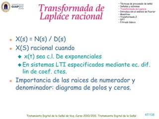 • Técnicas de procesado de señal


            Transformada de                                                 • Señales y sistemas
                                                                            • Transformada de Laplace
                                                                            • Introducción al análisis de Fourier


            Laplace racional                                                • Muestreo
                                                                            • Transformada Z
                                                                            • DFT
                                                                            • Filtrado básico




X(s) = N(s) / D(s)
X(S) racional cuando
   x(t) sea c.l. De exponenciales
  En sistemas LTI especificados mediante ec. dif.
  lin de coef. ctes.
Importancia de las raices de numerador y
denominador: diagrama de polos y ceros.



   Tratamiento Digital de la Señal de Voz, Curso 2010/2011. Tratamiento Digital de la Señal           47/138
 