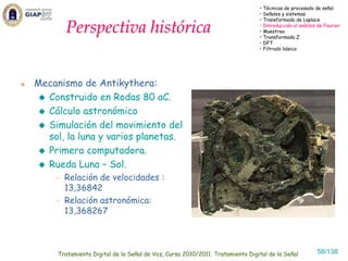 • Técnicas de procesado de señal
                                                                              • Señales y sistemas
                                                                              • Transformada de Laplace

       Perspectiva histórica                                                  • Introducción al análisis de Fourier
                                                                              • Muestreo
                                                                              • Transformada Z
                                                                              • DFT
                                                                              • Filtrado básico




Mecanismo de Antikythera:
  Construido en Rodas 80 aC.
  Cálculo astronómico
  Simulación del movimiento del
  sol, la luna y varios planetas.
  Primera computadora.
  Rueda Luna – Sol.
       Relación de velocidades :
       13,36842
       Relación astronómica:
       13,368267



     Tratamiento Digital de la Señal de Voz, Curso 2010/2011. Tratamiento Digital de la Señal           58/138
 