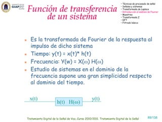 • Técnicas de procesado de señal


Función de transferencia                                                 • Señales y sistemas
                                                                         • Transformada de Laplace
                                                                         • Introducción al análisis de Fourier

     de un sistema                                                       • Muestreo
                                                                         • Transformada Z
                                                                         • DFT
                                                                         • Filtrado básico




  Es la transformada de Fourier de la respuesta al
  impulso de dicho sistema
  Tiempo: y(t) = x(t)* h(t)
  Frecuencia: Y(w) = X(ω) H(ω)
  Estudio de sistemas en el dominio de la
  frecuencia supone una gran simplicidad respecto
  al dominio del tiempo.

  x(t)                                             y(t)
                       h(t) H(ω)

Tratamiento Digital de la Señal de Voz, Curso 2010/2011. Tratamiento Digital de la Señal           89/138
 