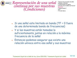 Representación de una señal                                              • Técnicas de procesado de señal
                                                                         • Señales y sistemas
                                                                         • Transformada de Laplace

 continua por sus muestras                                               • Introducción al análisis de Fourier
                                                                         • Muestreo

       (Condiciones)                                                     • Transformada Z
                                                                         • DFT
                                                                         • Filtrado básico




  Si una señal esta limitada en banda (TF = 0 fuera
  de una determinada banda de frecuencias)
  Y si las muestras están tomadas lo
  suficientemente juntas en relación a la máxima
  frecuencia de la señal
  Entonces podemos asegurar que existe una
  relación unívoca entre esa señal y sus muestras




Tratamiento Digital de la Señal de Voz, Curso 2010/2011. Tratamiento Digital de la Señal           95/138
 