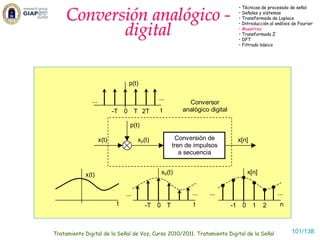 Conversión analógico -
                                                                                 • Técnicas de procesado de señal
                                                                                 • Señales y sistemas
                                                                                 • Transformada de Laplace


            digital
                                                                                 • Introducción al análisis de Fourier
                                                                                 • Muestreo
                                                                                 • Transformada Z
                                                                                 • DFT
                                                                                 • Filtrado básico




                                  p(t)

               ...                             ...
                                                          Conversor
                            -T   0 T 2T        t        analógico digital

                                   p(t)

                     x(t)              xp(t)          Conversión de              x[n]
                                                     tren de impulsos
                                                        a secuencia


            x(t)                                xp(t)                                 x[n]


                                 ...                        ...   ...                               ...
                             t            -T   0 T          t               -1    0     1    2       n



Tratamiento Digital de la Señal de Voz, Curso 2010/2011. Tratamiento Digital de la Señal                   101/138
 