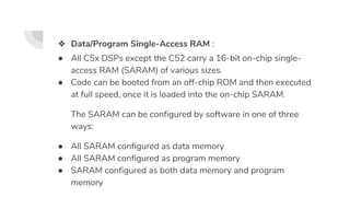 ❖ Data/Program Single-Access RAM :
● All C5x DSPs except the C52 carry a 16-bit on-chip single-
access RAM (SARAM) of various sizes.
● Code can be booted from an off-chip ROM and then executed
at full speed, once it is loaded into the on-chip SARAM.
The SARAM can be configured by software in one of three
ways:
● All SARAM configured as data memory
● All SARAM configured as program memory
● SARAM configured as both data memory and program
memory
 