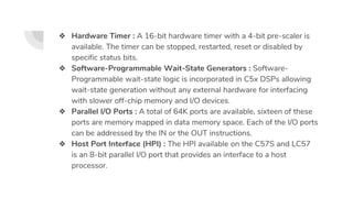 ❖ Hardware Timer : A 16-bit hardware timer with a 4-bit pre-scaler is
available. The timer can be stopped, restarted, reset or disabled by
specific status bits.
❖ Software-Programmable Wait-State Generators : Software-
Programmable wait-state logic is incorporated in C5x DSPs allowing
wait-state generation without any external hardware for interfacing
with slower off-chip memory and I/O devices.
❖ Parallel I/O Ports : A total of 64K ports are available, sixteen of these
ports are memory mapped in data memory space. Each of the I/O ports
can be addressed by the IN or the OUT instructions.
❖ Host Port Interface (HPI) : The HPI available on the C57S and LC57
is an 8-bit parallel I/O port that provides an interface to a host
processor.
 