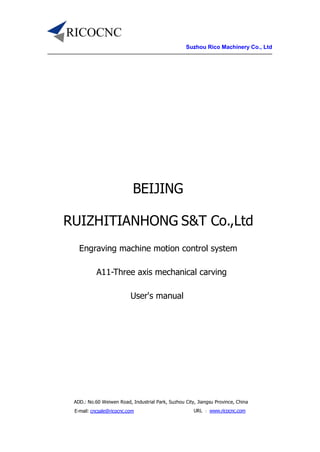Suzhou Rico Machinery Co., Ltd
ADD.: No.60 Weiwen Road, Industrial Park, Suzhou City, Jiangsu Province, China
E-mail: cncsale@ricocnc.com URL ：www.ricocnc.com
BEIJING
RUIZHITIANHONG S&T Co.,Ltd
Engraving machine motion control system
A11-Three axis mechanical carving
User's manual
 