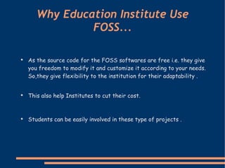 Why Education Institute Use FOSS... As the source code for the FOSS softwares are free i.e. they give you freedom to modify it and customize it according to your needs. So,they give flexibility to the institution for their adaptability .   This also help Institutes to cut their cost. Students can be easily involved in these type of projects . 
