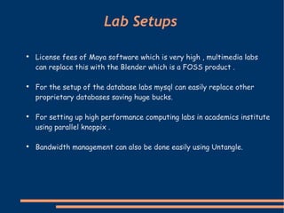 License fees of Maya software which is very high , multimedia labs can replace this with the Blender which is a FOSS product .   For the setup of the database labs mysql can easily replace other proprietary databases saving huge bucks.  For setting up high performance computing labs in academics institute using parallel knoppix .  Bandwidth management can also be done easily using Untangle. Lab Setups  
