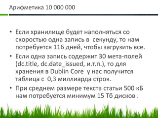 Арифметика 10 000 000Если хранилище будет наполняться со скоростью одна запись в  секунду, то нам потребуется 116 дней, чтобы загрузить все.Если одна запись содержит 30 мета-полей (dc.title, dc.date_issued, и.т.п.), то для хранения в Dublin Core у нас получится таблица с  0,3 миллиарда строк.При среднем размере текста статьи 500 кБ нам потребуется минимум 15 Тб дисков .